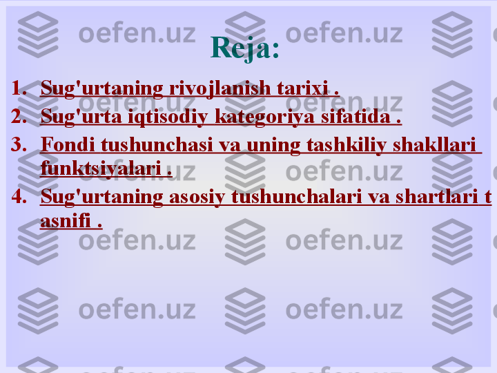 Reja:
1. Sug'urtaning rivojlanish  tarixi .
2. Sug'urta iqtisodiy  kategoriya sifatida  .
3. Fondi  tushunchasi va uning tashkiliy shakllari  
funktsiyalari  .
4. Sug'urtaning asosiy tushunchalari va shartlari  t
asnifi  . 