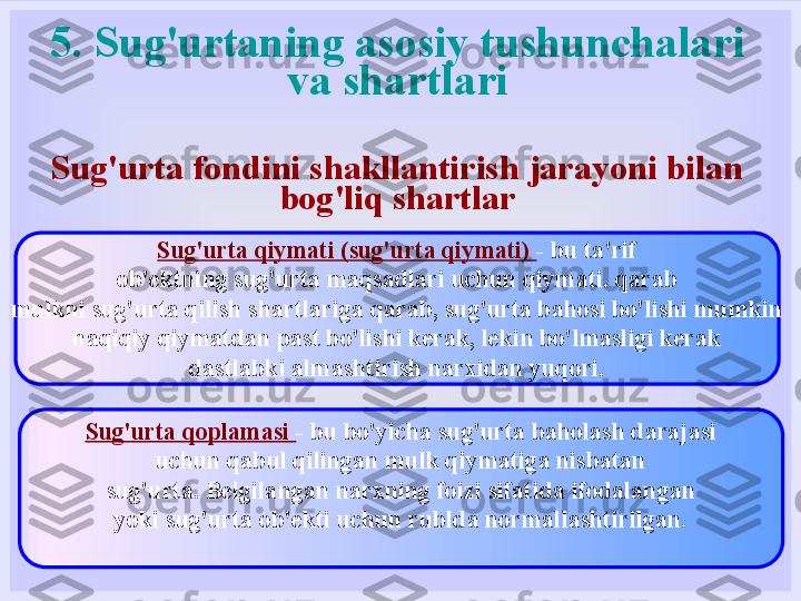 5. Sug'urtaning asosiy tushunchalari 
va shartlari
Sug'urta fondini shakllantirish jarayoni bilan 
bog'liq shartlar
Sug'urta qiymati (sug'urta qiymati)  - bu ta'rif
ob'ektning sug'urta maqsadlari uchun qiymati. qarab
mulkni sug'urta qilish shartlariga qarab, sug'urta bahosi bo'lishi mumkin
haqiqiy qiymatdan past bo'lishi kerak, lekin bo'lmasligi kerak
dastlabki almashtirish narxidan yuqori.
Sug'urta qoplamasi  - bu bo'yicha sug'urta baholash darajasi
uchun qabul qilingan mulk qiymatiga nisbatan
sug'urta. Belgilangan narxning foizi sifatida ifodalangan
yoki sug'urta ob'ekti uchun rublda normallashtirilgan. 