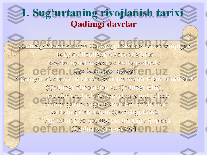 1. Sug‘urtaning rivojlanish tarixi
Qadimgi davrlar
Qadimgi Yunoniston  va Qadimgi  Rimda  u ishlab chiqilgan
keng qo'llanilgan o'zaro sug'urta
kasaba uyushmalari va kollegiyalarda.
Sug'urta maqsadlari:
•
jamiyat a'zolarini munosib dafn marosimi bilan ta'minlash
(Qadimgi Yunoniston va Qadimgi Rim);
•
transfer taqdirda legionerlarga pul to'lash
boshqa garnizonga, xizmatdan bo'shatish
va dafn qilish uchun (Qadimgi Rim);
•
yuk tashish yo'qotishlarni umumiy qoplash
(Qadimgi Yunoniston). 