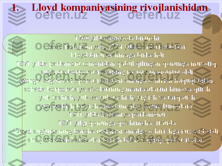 1. Lloyd kompaniyasining rivojlanishidan 
1760 yilda dunyoda birinchi
tasniflash jamiyati; 1774 yilda anderrayterlar
Lloyd bir uyushmaga birlashdi
1871 yilda parlament tomonidan qabul qilingan qonunga muvofiq,
sug'urta korporatsiyasining rasmiy maqomini oldi
(dengiz sug'urtasi operatsiyalarini amalga oshirish huquqi bilan,
sohada korporatsiya a'zolarining manfaatlarini himoya qilish
yuk tashish, yuk va yuk tashish, yig'ish va tarqatish
yuk tashish bo'yicha ma'lumotlar va ma'lumotlar);
1911 yilda Britaniya parlamenti
1871 yilgi qonunga qo'shimcha sifatida
Lloyd sug'urtaning barcha turlarini amalga oshirishga ruxsat berdi,
shu jumladan kafolatlar berish bilan bog'liq operatsiyalar.   