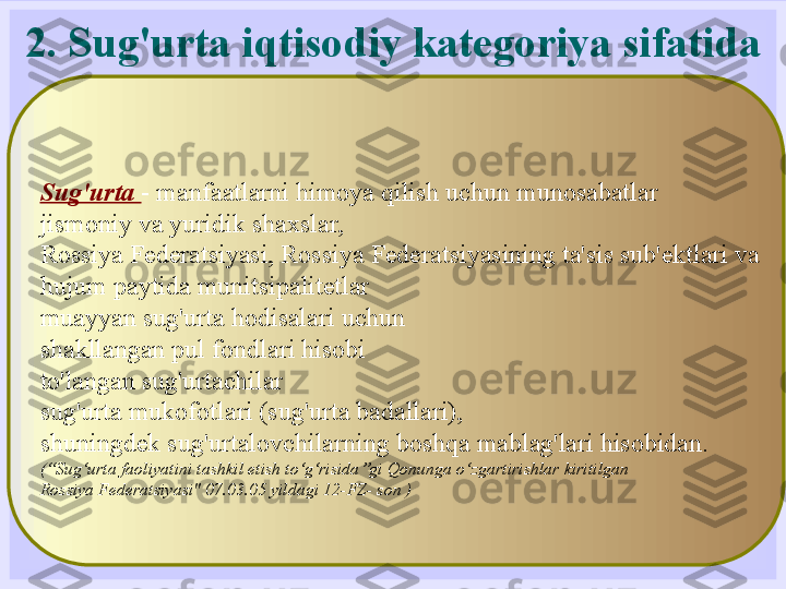 2. Sug'urta iqtisodiy kategoriya sifatida
Sug'urta  - manfaatlarni himoya qilish uchun munosabatlar
jismoniy va yuridik shaxslar,
Rossiya Federatsiyasi, Rossiya Federatsiyasining ta'sis sub'ektlari va
hujum paytida munitsipalitetlar
muayyan sug'urta hodisalari uchun
shakllangan pul fondlari hisobi
to'langan sug'urtachilar
sug'urta mukofotlari (sug'urta badallari),
shuningdek sug'urtalovchilarning boshqa mablag'lari hisobidan.
(“Sug‘urta faoliyatini tashkil etish to‘g‘risida”gi Qonunga o‘zgartirishlar kiritilgan
Rossiya Federatsiyasi" 07.03.05 yildagi 12-FZ- son ) 