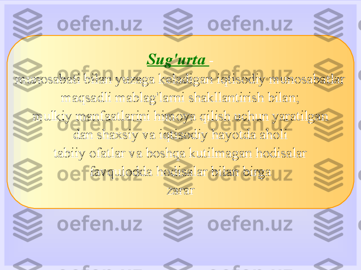 Sug'urta  -
munosabati bilan yuzaga keladigan iqtisodiy munosabatlar
maqsadli mablag'larni shakllantirish bilan;
mulkiy manfaatlarini himoya qilish uchun yaratilgan
dan shaxsiy va iqtisodiy hayotda aholi
tabiiy ofatlar va boshqa kutilmagan hodisalar
favqulodda hodisalar bilan birga
zarar 