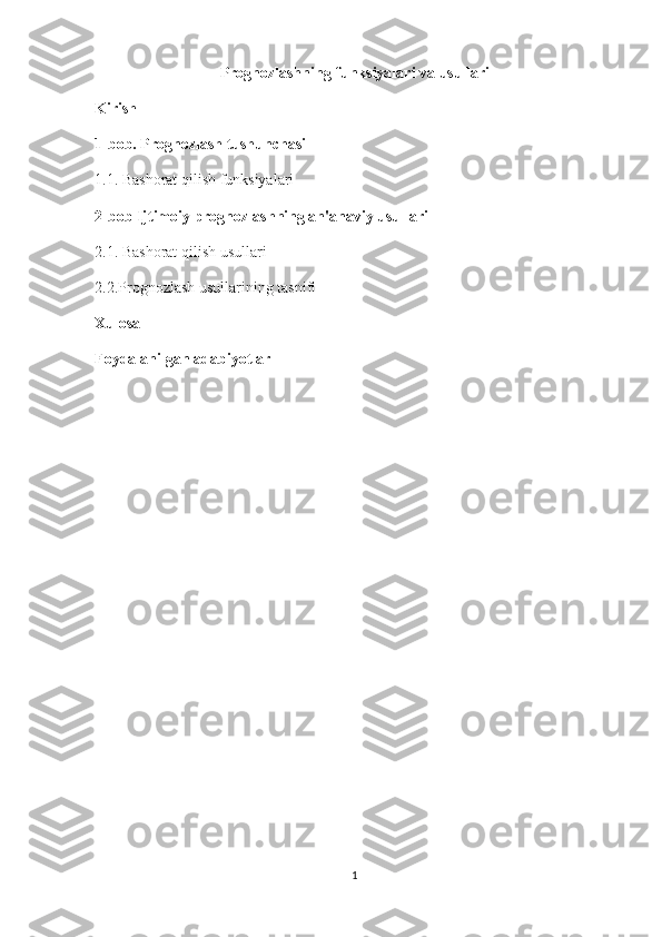 Prognozlashning funksiyalari va usullari
Kirish
1-bob. Prognozlash tushunchasi
1.1. Bashorat qilish funksiyalari
2-bob Ijtimoiy prognozlashning an'anaviy usullari
2.1. Bashorat qilish usullari
2.2.Prognozlash usullarining tasnifi
Xulosa
Foydalanilgan adabiyotlar 
1 