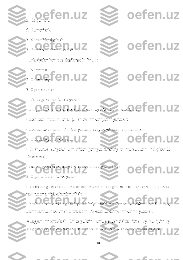 5. Reglament.
6. Gumanistik.
7. Konsolidatsiyalash.
8. Ijtimoiy tajribani uzatish.
Funktsiyalar ham quyidagilarga bo'linadi:
1. Normativ.
2. Orientatsiya.
3. Ogohlantirish.
1. Tartibga solish funktsiyalari:
• prognozda ma'lum ko'rsatkichlar va me'yorlar doimo kuzatiladi;
• bashoratli modelni amalga oshirish imkoniyatini yaratish;
• boshqaruv organini o‘z faoliyatidagi subyektivlikdan ogohlantirish.
2. Orientatsiya funktsiyalari:
•   boshqaruv   subyekti   tomonidan   jamiyat   taraqqiyoti   maqsadlarini   belgilashda
ifodalanadi;
• axborotga yanada real yo'nalish va tanlab yondashish.
3. Ogohlantirish funksiyalari:
•   ob'ektning   bashoratli   modeldan   mumkin   bo'lgan   va   real   og'ishlari   to'g'risida
nazorat organini xabardor qilish;
•   boshqaruv   tizimining   faoliyatini   belgilovchi   omillar   va   sabablarni   tahlil   qilish,
ularni barqarorlashtirish choralarini o‘z vaqtida ko‘rish imkonini yaratish.
Muayyan   prognozlash   funktsiyalarini   amalga   oshirishda   iqtisodiy   va   ijtimoiy
prognozlashning ilmiy asoslarini tashkil etuvchi yondashuvlarni aniqlash kerak.
10 