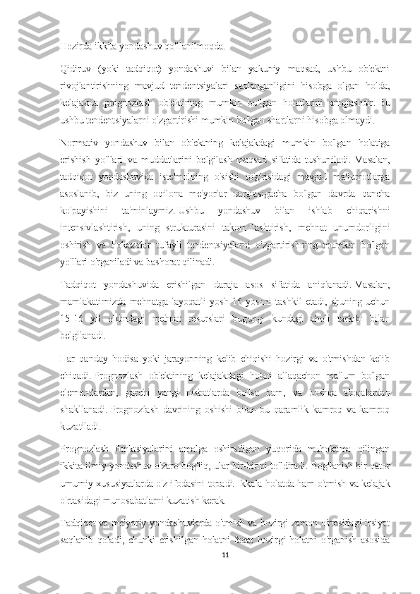 Hozirda ikkita yondashuv qo'llanilmoqda.
Qidiruv   (yoki   tadqiqot)   yondashuvi   bilan   yakuniy   maqsad,   ushbu   ob'ektni
rivojlantirishning   mavjud   tendentsiyalari   saqlanganligini   hisobga   olgan   holda,
kelajakda   prognozlash   ob'ektining   mumkin   bo'lgan   holatlarini   aniqlashdir.   Bu
ushbu tendentsiyalarni o'zgartirishi mumkin bo'lgan shartlarni hisobga olmaydi.
Normativ   yondashuv   bilan   ob'ektning   kelajakdagi   mumkin   bo'lgan   holatiga
erishish   yo'llari   va   muddatlarini   belgilash   maqsad   sifatida   tushuniladi.   Masalan,
tadqiqot   yondashuvida   iste'molning   o'sishi   to'g'risidagi   mavjud   ma'lumotlarga
asoslanib,   biz   uning   oqilona   me'yorlar   darajasigacha   bo'lgan   davrda   qancha
ko'payishini   ta'minlaymiz.   Ushbu   yondashuv   bilan   ishlab   chiqarishni
intensivlashtirish,   uning   strukturasini   takomillashtirish,   mehnat   unumdorligini
oshirish   va   hokazolar   tufayli   tendentsiyalarni   o'zgartirishning   mumkin   bo'lgan
yo'llari o'rganiladi va bashorat qilinadi.
Tadqiqot   yondashuvida   erishilgan   daraja   asos   sifatida   aniqlanadi.   Masalan,
mamlakatimizda   mehnatga   layoqatli   yosh   16   yoshni   tashkil   etadi,   shuning   uchun
15-16   yil   oldindagi   mehnat   resurslari   bugungi   kundagi   aholi   tarkibi   bilan
belgilanadi.
Har   qanday   hodisa   yoki   jarayonning   kelib   chiqishi   hozirgi   va   o'tmishdan   kelib
chiqadi.   Prognozlash   ob'ektining   kelajakdagi   holati   allaqachon   ma'lum   bo'lgan
elementlardan,   garchi   yangi   nisbatlarda   bo'lsa   ham,   va   boshqa   aloqalardan
shakllanadi.   Prognozlash   davrining   oshishi   bilan   bu   qaramlik   kamroq   va   kamroq
kuzatiladi.
Prognozlash   funktsiyalarini   amalga   oshiradigan   yuqorida   muhokama   qilingan
ikkita ilmiy yondashuv o'zaro bog'liq, ular bir-birini to'ldiradi.   Bog'lanish bir qator
umumiy xususiyatlarda o'z ifodasini topadi.   Ikkala holatda ham o'tmish va kelajak
o'rtasidagi munosabatlarni kuzatish kerak.
Tadqiqot va me'yoriy yondashuvlarda o'tmish va hozirgi zamon o'rtasidagi  irsiyat
saqlanib   qoladi,   chunki   erishilgan   holatni   faqat   hozirgi   holatni   o'rganish   asosida
11 