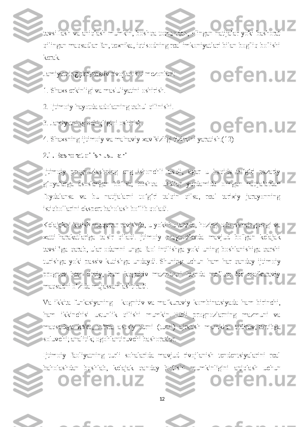 tavsiflash  va  aniqlash  mumkin, boshqa  tomondan,  olingan natijalar  yoki   bashorat
qilingan maqsadlar fan, texnika, iqtisodning real imkoniyatlari bilan bog'liq bo'lishi
kerak.
Jamiyatning progressiv rivojlanishi mezonlari:
1. Shaxs erkinligi va mas'uliyatini oshirish.
2. Ijtimoiy hayotda adolatning qabul qilinishi.
3. Jamiyatning ochiqligini oshirish.
4. Shaxsning ijtimoiy va ma'naviy xavfsizligi tizimini yaratish.(12)
2.1. Bashorat qilish usullari
Ijtimoiy   prognozlashning   eng   ishonchli   usuli,   agar   u   haqida   to g ri   nazariyʻ ʻ
g oyalarga   asoslangan   bo lsa,   boshqa   usullar   yordamida   olingan   natijalardan	
ʻ ʻ
foydalansa   va   bu   natijalarni   to g ri   talqin   qilsa,   real   tarixiy   jarayonning	
ʻ ʻ
istiqbollarini ekspert baholash bo lib qoladi.	
ʻ
Kelajakni kutish muqarrar ravishda, u yoki bu tarzda, hozirgi odamlarning ongi va
xatti-harakatlariga   ta'sir   qiladi.   Ijtimoiy   prognozlarda   mavjud   bo'lgan   kelajak
tavsifiga   qarab,   ular   odamni   unga   faol   intilishga   yoki   uning   boshlanishiga   qarshi
turishga   yoki   passiv   kutishga   undaydi.   Shuning   uchun   ham   har   qanday   ijtimoiy
prognoz   ham   ilmiy,   ham   kognitiv   mazmunni   hamda   ma’lum   bir   mafkuraviy
maqsadni o‘zida mujassamlashtiradi.
Va   ikkita   funktsiyaning   -   kognitiv   va   mafkuraviy   kombinatsiyada   ham   birinchi,
ham   ikkinchisi   ustunlik   qilishi   mumkin.   Turli   prognozlarning   mazmuni   va
maqsadiga   ko'ra,   to'rtta   asosiy   turni   (turni)   ajratish   mumkin:   qidiruv;   tartibga
soluvchi;   analitik;   ogohlantiruvchi bashoratlar.
Ijtimoiy   faoliyatning   turli   sohalarida   mavjud   rivojlanish   tendentsiyalarini   real
baholashdan   boshlab,   kelajak   qanday   bo'lishi   mumkinligini   aniqlash   uchun
12 