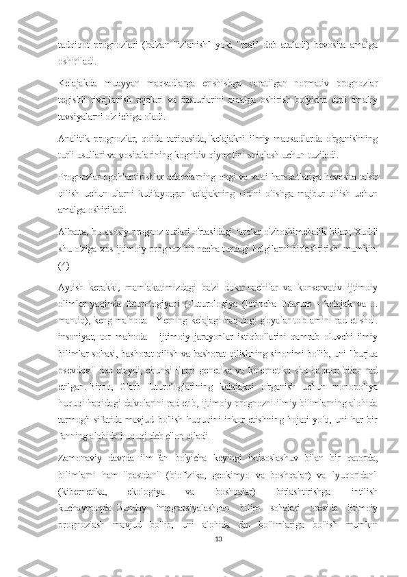 tadqiqot   prognozlari   (ba'zan   "izlanish"   yoki   "real"   deb   ataladi)   bevosita   amalga
oshiriladi.
Kelajakda   muayyan   maqsadlarga   erishishga   qaratilgan   normativ   prognozlar
tegishli   rivojlanish   rejalari   va   dasturlarini   amalga   oshirish   bo'yicha   turli   amaliy
tavsiyalarni o'z ichiga oladi.
Analitik   prognozlar,   qoida   tariqasida,   kelajakni   ilmiy   maqsadlarda   o'rganishning
turli usullari va vositalarining kognitiv qiymatini aniqlash uchun tuziladi.
Prognozlar-ogohlantirishlar odamlarning ongi va xatti-harakatlariga bevosita ta'sir
qilish   uchun   ularni   kutilayotgan   kelajakning   oldini   olishga   majbur   qilish   uchun
amalga oshiriladi.
Albatta, bu asosiy prognoz turlari o'rtasidagi farqlar o'zboshimchalik bilan;   Xuddi
shu o'ziga xos ijtimoiy prognoz bir necha turdagi belgilarni birlashtirishi mumkin.
(4)
Aytish   kerakki,   mamlakatimizdagi   ba'zi   doktrinachilar   va   konservativ   ijtimoiy
olimlar   yaqinda   futurologiyani   (Futurologiya   (lotincha   futurum   -   kelajak   va   ...
mantiq), keng ma'noda - Yerning kelajagi haqidagi g'oyalar to'plamini rad etishdi.
insoniyat,   tor   ma'noda   -   ijtimoiy   jarayonlar   istiqbollarini   qamrab   oluvchi   ilmiy
bilimlar sohasi, bashorat qilish va bashorat qilishning sinonimi bo'lib, uni "burjua
psevdosi"   deb   ataydi,   chunki   ilgari   genetika   va   kibernetika   shu   bahona   bilan   rad
etilgan.   Biroq,   G'arb   futurologlarining   kelajakni   o'rganish   uchun   monopoliya
huquqi haqidagi da'volarini rad etib, ijtimoiy prognozni ilmiy bilimlarning alohida
tarmog'i   sifatida   mavjud   bo'lish   huquqini   inkor   etishning   hojati   yo'q,   uni   har   bir
fanning alohida huquqi deb e'lon qiladi.
Zamonaviy   davrda   ilm-fan   bo'yicha   keyingi   ixtisoslashuv   bilan   bir   qatorda,
bilimlarni   ham   "pastdan"   (biofizika,   geokimyo   va   boshqalar)   va   "yuqoridan"
(kibernetika,   ekologiya   va   boshqalar)   birlashtirishga   intilish
kuchaymoqda.   Bunday   integratsiyalashgan   bilim   sohalari   orasida   ijtimoiy
prognozlash   mavjud   bo'lib,   uni   alohida   fan   bo'limlariga   bo'lish   mumkin
13 