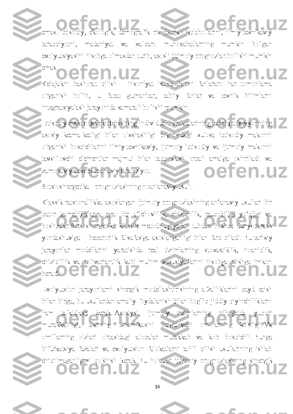 emas.   Iqtisodiy,   ekologik,   demografik   rivojlanish   istiqbollarini,   ilmiy-texnikaviy
taraqqiyotni,   madaniyat   va   xalqaro   munosabatlarning   mumkin   bo'lgan
evolyutsiyasini hisobga olmasdan turib, asosli ijtimoiy prognozlar bo'lishi mumkin
emas.
Kelajakni   bashorat   qilish   -   insoniyat   istiqbollarini   fanlararo   har   tomonlama
o'rganish   bo'lib,   u   faqat   gumanitar,   tabiiy   fanlar   va   texnik   bilimlarni
integratsiyalash jarayonida samarali bo'lishi mumkin.
Iqtisodiy makon tadqiqotchisining individual harakatlarining tadqiqot jarayonining
asosiy   ketma-ketligi   bilan   o'xshashligi   to'g'risidagi   xulosa   iqtisodiy   makonni
o'rganish   bosqichlarini   ilmiy-texnikaviy,   ijtimoiy-iqtisodiy   va   ijtimoiy   makonni
tavsiflovchi   elementlar   majmui   bilan   taqqoslash   orqali   amalga   oshiriladi.   va
zamonaviy davrda ma'naviy taraqqiyot.
Sotsiosinergetika - prognozlashning noan'anaviy usuli.
Klassik   ratsionallikka   asoslangan   ijtimoiy   prognozlashning   an’anaviy   usullari   bir
qator   kamchiliklarga   ega:   bir   o‘lchovlilik,   chiziqlilik,   muqobillik   yo‘qligi   va
boshqalar.Sotsosinergetika   klassik   metodologiyadan   tubdan   boshqa   dunyoqarash
yondashuviga   –   beqarorlik   falsafasiga   asoslanganligi   bilan   farq   qiladi.   Bu   tarixiy
jarayonlar   modellarini   yaratishda   real   tizimlarning   stoxastiklik,   noaniqlik,
chiziqlilik   va   polivariantlik   kabi   muhim   xususiyatlarini   hisobga   olishga   imkon
beradi.
Evolyutsion   jarayonlarni   sinergik   modellashtirishning   afzalliklarini   qayd   etish
bilan   birga,   bu   usullardan   amaliy   foydalanish   bilan   bog'liq   jiddiy   qiyinchiliklarni
ham   ta'kidlash   kerak.   Asosiysi,   ijtimoiy   tizimlarning   nihoyatda   yuqori
murakkabligi,   ularning   dinamikasini   belgilovchi   omillarning   ko'pligi.   Va
omillarning   o'zlari   o'rtasidagi   aloqalar   murakkab   va   ko'p   bosqichli.   Bunga
bifurkatsiya   fazalari   va   evolyutsion   falokatlarni   tahlil   qilish   usullarining   ishlab
chiqilmaganligini   qo'shish   kerak.   Bu   holatlar   ijtimoiy   prognozlashning   sinergik
14 