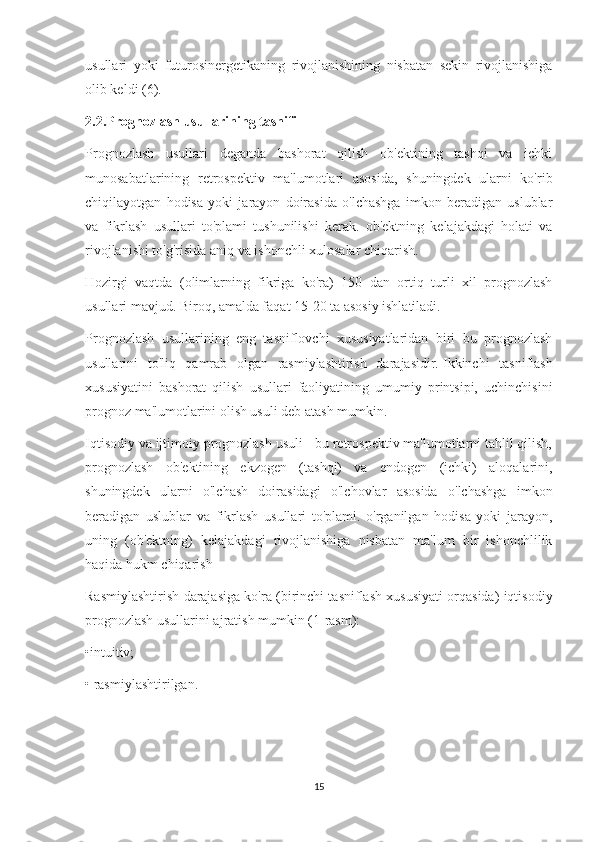 usullari   yoki   futurosinergetikaning   rivojlanishining   nisbatan   sekin   rivojlanishiga
olib keldi (6).
2.2.Prognozlash usullarining tasnifi
Prognozlash   usullari   deganda   bashorat   qilish   ob'ektining   tashqi   va   ichki
munosabatlarining   retrospektiv   ma'lumotlari   asosida,   shuningdek   ularni   ko'rib
chiqilayotgan   hodisa   yoki   jarayon   doirasida   o'lchashga   imkon   beradigan   uslublar
va   fikrlash   usullari   to'plami   tushunilishi   kerak.   ob'ektning   kelajakdagi   holati   va
rivojlanishi to'g'risida aniq va ishonchli xulosalar chiqarish.
Hozirgi   vaqtda   (olimlarning   fikriga   ko'ra)   150   dan   ortiq   turli   xil   prognozlash
usullari mavjud.   Biroq, amalda faqat 15-20 ta asosiy ishlatiladi.
Prognozlash   usullarining   eng   tasniflovchi   xususiyatlaridan   biri   bu   prognozlash
usullarini   to'liq   qamrab   olgan   rasmiylashtirish   darajasidir.   Ikkinchi   tasniflash
xususiyatini   bashorat   qilish   usullari   faoliyatining   umumiy   printsipi,   uchinchisini
prognoz ma'lumotlarini olish usuli deb atash mumkin.
Iqtisodiy va ijtimoiy prognozlash usuli - bu retrospektiv ma'lumotlarni tahlil qilish,
prognozlash   ob'ektining   ekzogen   (tashqi)   va   endogen   (ichki)   aloqalarini,
shuningdek   ularni   o'lchash   doirasidagi   o'lchovlar   asosida   o'lchashga   imkon
beradigan   uslublar   va   fikrlash   usullari   to'plami.   o'rganilgan   hodisa   yoki   jarayon,
uning   (ob'ektning)   kelajakdagi   rivojlanishiga   nisbatan   ma'lum   bir   ishonchlilik
haqida hukm chiqarish
Rasmiylashtirish darajasiga ko'ra (birinchi tasniflash xususiyati orqasida) iqtisodiy
prognozlash usullarini ajratish mumkin (1-rasm):
•intuitiv;
• rasmiylashtirilgan.
15 