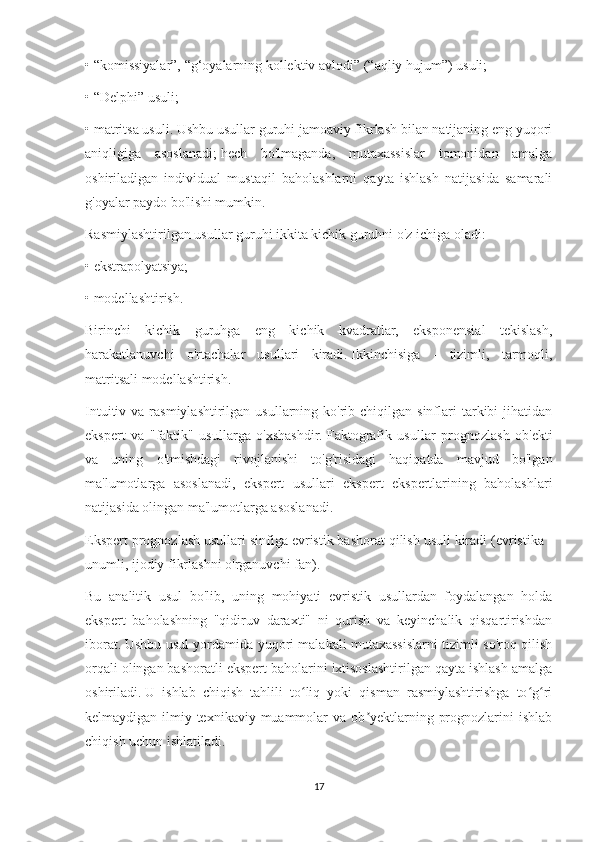 • “komissiyalar”, “g‘oyalarning kollektiv avlodi” (“aqliy hujum”) usuli;
• “Delphi” usuli;
• matritsa usuli.   Ushbu usullar guruhi jamoaviy fikrlash bilan natijaning eng yuqori
aniqligiga   asoslanadi;   hech   bo'lmaganda,   mutaxassislar   tomonidan   amalga
oshiriladigan   individual   mustaqil   baholashlarni   qayta   ishlash   natijasida   samarali
g'oyalar paydo bo'lishi mumkin.
Rasmiylashtirilgan usullar guruhi ikkita kichik guruhni o'z ichiga oladi:
• ekstrapolyatsiya;
• modellashtirish.
Birinchi   kichik   guruhga   eng   kichik   kvadratlar,   eksponensial   tekislash,
harakatlanuvchi   o'rtachalar   usullari   kiradi.   Ikkinchisiga   -   tizimli,   tarmoqli,
matritsali modellashtirish.
Intuitiv  va rasmiylashtirilgan  usullarning ko'rib  chiqilgan  sinflari  tarkibi  jihatidan
ekspert   va   "faktik"   usullarga   o'xshashdir.   Faktografik   usullar   prognozlash   ob'ekti
va   uning   o'tmishdagi   rivojlanishi   to'g'risidagi   haqiqatda   mavjud   bo'lgan
ma'lumotlarga   asoslanadi,   ekspert   usullari   ekspert   ekspertlarining   baholashlari
natijasida olingan ma'lumotlarga asoslanadi.
Ekspert prognozlash usullari sinfiga evristik bashorat qilish usuli kiradi (evristika -
unumli, ijodiy fikrlashni o'rganuvchi fan).
Bu   analitik   usul   bo'lib,   uning   mohiyati   evristik   usullardan   foydalangan   holda
ekspert   baholashning   "qidiruv   daraxti"   ni   qurish   va   keyinchalik   qisqartirishdan
iborat.   Ushbu usul yordamida yuqori malakali mutaxassislarni tizimli so'roq qilish
orqali olingan bashoratli ekspert baholarini ixtisoslashtirilgan qayta ishlash amalga
oshiriladi.   U   ishlab   chiqish   tahlili   to liq   yoki   qisman   rasmiylashtirishga   to g riʻ ʻ ʻ
kelmaydigan  ilmiy-texnikaviy muammolar  va  ob yektlarning  prognozlarini   ishlab	
ʼ
chiqish uchun ishlatiladi.
17 