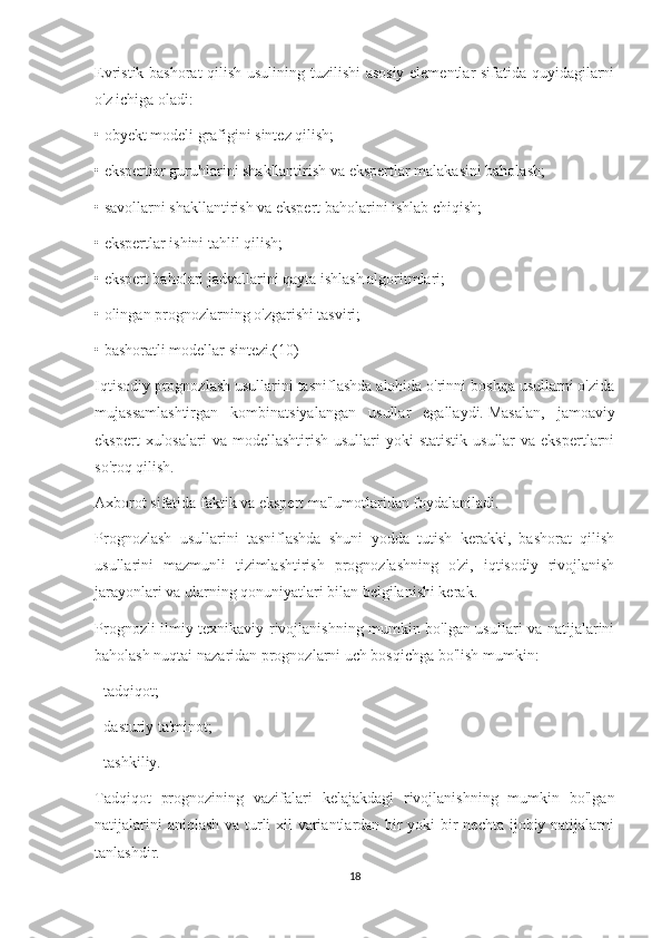 Evristik bashorat qilish usulining tuzilishi asosiy elementlar sifatida quyidagilarni
o'z ichiga oladi:
• obyekt modeli grafigini sintez qilish;
• ekspertlar guruhlarini shakllantirish va ekspertlar malakasini baholash;
• savollarni shakllantirish va ekspert baholarini ishlab chiqish;
• ekspertlar ishini tahlil qilish;
• ekspert baholari jadvallarini qayta ishlash algoritmlari;
• olingan prognozlarning o'zgarishi tasviri;
• bashoratli modellar sintezi.(10)
Iqtisodiy prognozlash usullarini tasniflashda alohida o'rinni boshqa usullarni o'zida
mujassamlashtirgan   kombinatsiyalangan   usullar   egallaydi.   Masalan,   jamoaviy
ekspert   xulosalari  va  modellashtirish  usullari  yoki   statistik  usullar   va ekspertlarni
so'roq qilish.
Axborot sifatida faktik va ekspert ma'lumotlaridan foydalaniladi.
Prognozlash   usullarini   tasniflashda   shuni   yodda   tutish   kerakki,   bashorat   qilish
usullarini   mazmunli   tizimlashtirish   prognozlashning   o'zi,   iqtisodiy   rivojlanish
jarayonlari va ularning qonuniyatlari bilan belgilanishi kerak.
Prognozli ilmiy-texnikaviy rivojlanishning mumkin bo'lgan usullari va natijalarini
baholash nuqtai nazaridan prognozlarni uch bosqichga bo'lish mumkin:
- tadqiqot;
- dasturiy ta'minot;
- tashkiliy.
Tadqiqot   prognozining   vazifalari   kelajakdagi   rivojlanishning   mumkin   bo'lgan
natijalarini  aniqlash  va turli xil  variantlardan bir  yoki  bir nechta ijobiy natijalarni
tanlashdir.
18 