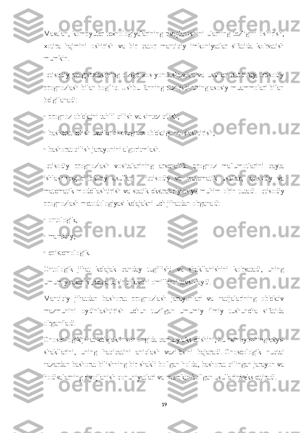 Masalan,   kompyuter   texnologiyalarining   rivojlanishini   ularning   tezligini   oshirish,
xotira   hajmini   oshirish   va   bir   qator   mantiqiy   imkoniyatlar   sifatida   ko'rsatish
mumkin.
Iqtisodiy  prognozlashning  o'ziga  xos  yondashuvlari   va usullari   butunlay iqtisodiy
prognozlash bilan bog'liq.   Ushbu fanning tuzilishi uning asosiy muammolari bilan
belgilanadi:
• prognoz ob'ektini tahlil qilish va sintez qilish;
• bashorat qilish usullarini prognoz ob'ektiga moslashtirish;
• bashorat qilish jarayonini algoritmlash.
Iqtisodiy   prognozlash   vositalarining   arsenalida   prognoz   ma'lumotlarini   qayta
ishlashning   miqdoriy   usullari   -   iqtisodiy   va   matematik   usullar,   iqtisodiy   va
matematik modellashtirish va statik  ekstrapolyatsiya  muhim  o'rin tutadi.   Iqtisodiy
prognozlash metodologiyasi kelajakni uch jihatdan o'rganadi:
• ontologik;
• mantiqiy;
• epistemologik.
Ontologik   jihat   kelajak   qanday   tug'ilishi   va   shakllanishini   ko'rsatadi,   uning
umumiy rasmini, unga ta'sir qiluvchi omillarni tavsiflaydi.
Mantiqiy   jihatdan   bashorat   prognozlash   jarayonlari   va   natijalarining   ob'ektiv
mazmunini   oydinlashtirish   uchun   tuzilgan   umumiy   ilmiy   tushuncha   sifatida
o'rganiladi.
Gnoseologik jihat kelajak inson ongida qanday aks etishini, bu namoyonning qaysi
shakllarini,   uning   haqiqatini   aniqlash   vazifasini   bajaradi.   Gnoseologik   nuqtai
nazardan bashorat bilishning bir shakli bo'lgan holda, bashorat qilingan jarayon va
hodisalarning rivojlanish qonuniyatlari va mumkin bo'lgan usullarini aks ettiradi.
19 