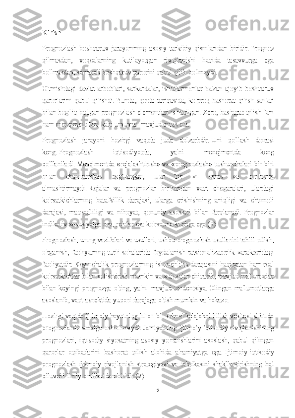 Kirish
Prognozlash   boshqaruv   jarayonining   asosiy   tarkibiy   qismlaridan   biridir.   Prognoz
qilmasdan,   voqealarning   kutilayotgan   rivojlanishi   haqida   tasavvurga   ega
bo'lmasdan, samarali boshqaruv qarorini qabul qilib bo'lmaydi.
O'tmishdagi   davlat   arboblari,   sarkardalar,   ishbilarmonlar   ba'zan   ajoyib   boshqaruv
qarorlarini   qabul   qilishdi.   Bunda,   qoida   tariqasida,   ko'proq   bashorat   qilish   san'ati
bilan bog'liq bo'lgan prognozlash elementlari ishlatilgan.   Zero, bashorat qilish fani
ham menejment fani kabi umuman mavjud emas edi.
Prognozlash   jarayoni   hozirgi   vaqtda   juda   dolzarbdir.   Uni   qo'llash   doirasi
keng.   Prognozlash   iqtisodiyotda,   ya'ni   menejmentda   keng
qo'llaniladi.   Menejmentda «rejalashtirish» va «prognozlash» tushunchalari  bir-biri
bilan   chambarchas   bog‘langan,   ular   bir   xil   emas   va   bir-birini
almashtirmaydi.   Rejalar   va   prognozlar   bir-biridan   vaqt   chegaralari,   ulardagi
ko'rsatkichlarning   batafsillik   darajasi,   ularga   erishishning   aniqligi   va   ehtimoli
darajasi,   maqsadliligi   va   nihoyat,   qonuniy   asoslari   bilan   farqlanadi.   Prognozlar
indikativ xususiyatga ega, rejalar esa ko'rsatma kuchga ega.(9)
Prognozlash, uning vazifalari va usullari, ushbu prognozlash usullarini tahlil qilish,
o'rganish,   faoliyatning   turli   sohalarida   foydalanish   ratsionalizatorlik   xarakteridagi
faoliyatdir.   Keyinchalik prognozlarning ishonchlilik darajasini  haqiqatan ham real
ko'rsatkichlar bilan solishtirish mumkin va xulosalar chiqarib, mavjud ma'lumotlar
bilan   keyingi   prognozga   o'ting,   ya'ni.   mavjud   tendentsiya.   Olingan   ma'lumotlarga
asoslanib, vaqt aspektida yuqori darajaga o'tish mumkin va hokazo.
Hozirgi vaqtda ijtimoiy hayotning biron bir sohasi kelajakni bilish vositasi sifatida
prognozlarsiz amalga oshirilmaydi.   Jamiyatning ijtimoiy-iqtisodiy rivojlanishining
prognozlari,   iqtisodiy   siyosatning   asosiy   yo'nalishlarini   asoslash,   qabul   qilingan
qarorlar   oqibatlarini   bashorat   qilish   alohida   ahamiyatga   ega.   Ijtimoiy-iqtisodiy
prognozlash   ijtimoiy   rivojlanish   strategiyasi   va   taktikasini   shakllantirishning   hal
qiluvchi ilmiy omillaridan biridir.(7)
2 