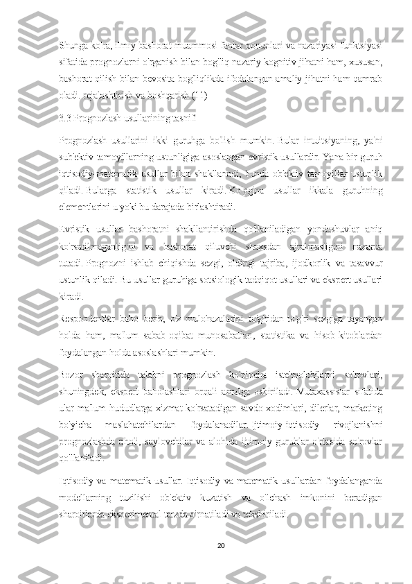 Shunga ko'ra, ilmiy bashorat muammosi fanlar qonunlari va nazariyasi funktsiyasi
sifatida prognozlarni o'rganish bilan bog'liq nazariy-kognitiv jihatni ham, xususan,
bashorat qilish bilan bevosita bog'liqlikda ifodalangan amaliy jihatni ham qamrab
oladi. rejalashtirish va boshqarish (11)
3.3 Prognozlash usullarining tasnifi
Prognozlash   usullarini   ikki   guruhga   bo'lish   mumkin.   Bular   intuitsiyaning,   ya'ni
sub'ektiv tamoyillarning ustunligiga asoslangan evristik usullardir.   Yana bir guruh
iqtisodiy-matematik   usullar   bilan   shakllanadi,   bunda   ob'ektiv   tamoyillar   ustunlik
qiladi.   Bularga   statistik   usullar   kiradi.   Ko'pgina   usullar   ikkala   guruhning
elementlarini u yoki bu darajada birlashtiradi.
Evristik   usullar   bashoratni   shakllantirishda   qo'llaniladigan   yondashuvlar   aniq
ko'rsatilmaganligini   va   bashorat   qiluvchi   shaxsdan   ajralmasligini   nazarda
tutadi.   Prognozni   ishlab   chiqishda   sezgi,   oldingi   tajriba,   ijodkorlik   va   tasavvur
ustunlik qiladi.   Bu usullar guruhiga sotsiologik tadqiqot usullari va ekspert usullari
kiradi.
Respondentlar   baho   berib,   o'z   mulohazalarini   to'g'ridan-to'g'ri   sezgiga   tayangan
holda   ham,   ma'lum   sabab-oqibat   munosabatlari,   statistika   va   hisob-kitoblardan
foydalangan holda asoslashlari mumkin.
Bozor   sharoitida   talabni   prognozlash   ko'pincha   iste'molchilarni   so'rovlari,
shuningdek,   ekspert   baholashlari   orqali   amalga   oshiriladi.   Mutaxassislar   sifatida
ular ma'lum hududlarga xizmat ko'rsatadigan savdo xodimlari, dilerlar, marketing
bo'yicha   maslahatchilardan   foydalanadilar.   Ijtimoiy-iqtisodiy   rivojlanishni
prognozlashda   aholi,   saylovchilar   va   alohida   ijtimoiy   guruhlar   o'rtasida   so'rovlar
qo'llaniladi.
Iqtisodiy   va   matematik   usullar.   Iqtisodiy   va   matematik   usullardan   foydalanganda
modellarning   tuzilishi   ob'ektiv   kuzatish   va   o'lchash   imkonini   beradigan
sharoitlarda eksperimental tarzda o'rnatiladi va tekshiriladi.
20 