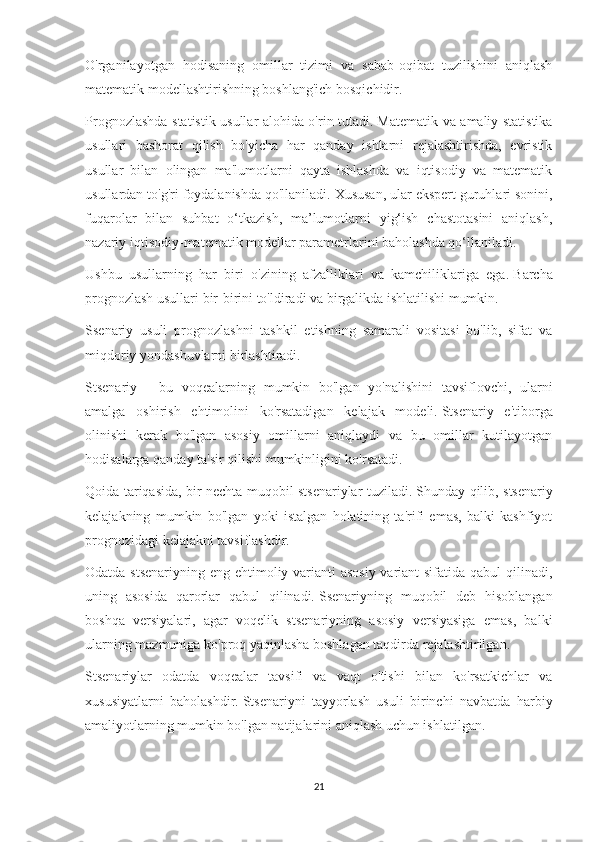 O'rganilayotgan   hodisaning   omillar   tizimi   va   sabab-oqibat   tuzilishini   aniqlash
matematik modellashtirishning boshlang'ich bosqichidir.
Prognozlashda statistik usullar alohida o'rin tutadi.   Matematik va amaliy statistika
usullari   bashorat   qilish   bo'yicha   har   qanday   ishlarni   rejalashtirishda,   evristik
usullar   bilan   olingan   ma'lumotlarni   qayta   ishlashda   va   iqtisodiy   va   matematik
usullardan to'g'ri foydalanishda qo'llaniladi.   Xususan, ular ekspert guruhlari sonini,
fuqarolar   bilan   suhbat   o‘tkazish,   ma’lumotlarni   yig‘ish   chastotasini   aniqlash,
nazariy iqtisodiy-matematik modellar parametrlarini baholashda qo‘llaniladi.
Ushbu   usullarning   har   biri   o'zining   afzalliklari   va   kamchiliklariga   ega.   Barcha
prognozlash usullari bir-birini to'ldiradi va birgalikda ishlatilishi mumkin.
Ssenariy   usuli   prognozlashni   tashkil   etishning   samarali   vositasi   bo'lib,   sifat   va
miqdoriy yondashuvlarni birlashtiradi.
Stsenariy   -   bu   voqealarning   mumkin   bo'lgan   yo'nalishini   tavsiflovchi,   ularni
amalga   oshirish   ehtimolini   ko'rsatadigan   kelajak   modeli.   Stsenariy   e'tiborga
olinishi   kerak   bo'lgan   asosiy   omillarni   aniqlaydi   va   bu   omillar   kutilayotgan
hodisalarga qanday ta'sir qilishi mumkinligini ko'rsatadi.
Qoida tariqasida, bir nechta muqobil stsenariylar tuziladi.   Shunday qilib, stsenariy
kelajakning   mumkin   bo'lgan   yoki   istalgan   holatining   ta'rifi   emas,   balki   kashfiyot
prognozidagi kelajakni tavsiflashdir.
Odatda stsenariyning eng ehtimoliy varianti  asosiy  variant  sifatida qabul  qilinadi,
uning   asosida   qarorlar   qabul   qilinadi.   Ssenariyning   muqobil   deb   hisoblangan
boshqa   versiyalari,   agar   voqelik   stsenariyning   asosiy   versiyasiga   emas,   balki
ularning mazmuniga ko'proq yaqinlasha boshlagan taqdirda rejalashtirilgan.
Stsenariylar   odatda   voqealar   tavsifi   va   vaqt   o'tishi   bilan   ko'rsatkichlar   va
xususiyatlarni   baholashdir.   Stsenariyni   tayyorlash   usuli   birinchi   navbatda   harbiy
amaliyotlarning mumkin bo'lgan natijalarini aniqlash uchun ishlatilgan.
21 