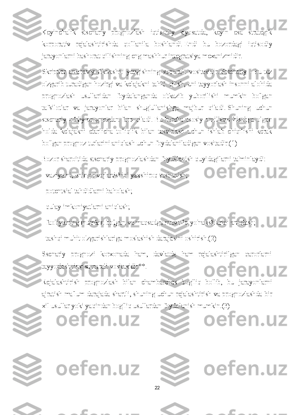 Keyinchalik   stsenariy   prognozlash   iqtisodiy   siyosatda,   keyin   esa   strategik
korporativ   rejalashtirishda   qo'llanila   boshlandi.   Endi   bu   bozordagi   iqtisodiy
jarayonlarni bashorat qilishning eng mashhur integratsiya mexanizmidir.
Skriptlar   an'anaviy   fikrlashni   yengishning   samarali   vositasidir.   Stsenariy   -   bu   tez
o'zgarib turadigan hozirgi va kelajakni tahlil qilish, uni tayyorlash insonni alohida
prognozlash   usullaridan   foydalanganda   o'tkazib   yuborilishi   mumkin   bo'lgan
tafsilotlar   va   jarayonlar   bilan   shug'ullanishga   majbur   qiladi.   Shuning   uchun
stsenariy oddiy prognozdan farq qiladi.   Bu barcha asosiy  omillarni  hisobga olgan
holda   kelajakni   etarlicha   to'liqlik   bilan   tasvirlash   uchun   ishlab   chiqilishi   kerak
bo'lgan prognoz turlarini aniqlash uchun foydalaniladigan vositadir.(1)
Bozor sharoitida stsenariy prognozlashdan foydalanish quyidagilarni ta'minlaydi:
- vaziyatni, uning rivojlanishini yaxshiroq tushunish;
- potentsial tahdidlarni baholash;
- qulay imkoniyatlarni aniqlash;
- faoliyatning mumkin bo'lgan va maqsadga muvofiq yo'nalishlarini aniqlash;
- tashqi muhit o'zgarishlariga moslashish darajasini oshirish.(2)
Ssenariy   prognozi   korxonada   ham,   davlatda   ham   rejalashtirilgan   qarorlarni
tayyorlashning samarali vositasidir**.
Rejalashtirish   prognozlash   bilan   chambarchas   bog'liq   bo'lib,   bu   jarayonlarni
ajratish ma'lum darajada shartli, shuning uchun rejalashtirish va prognozlashda bir
xil usullar yoki yaqindan bog'liq usullardan foydalanish mumkin.(3)
22 