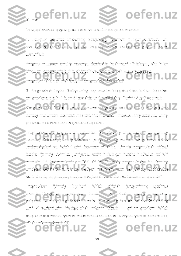 Xulosa
Tadqiqot asosida quyidagi xulosalar va takliflar chiqarish mumkin:
1.   Prognoz   deganda   ob'ektning   kelajakdagi   mumkin   bo'lgan   holatlari,   uni
rivojlantirishning   muqobil   yo'llari   haqidagi   ilmiy   asoslangan   g'oyalar   tizimi
tushuniladi.
Prognoz   muayyan   amaliy   nazariya   darajasida   bashoratni   ifodalaydi,   shu   bilan
birga, prognoz noaniq bo'lib, ehtimollik va ko'p o'lchovli xususiyatga ega.
Prognozni ishlab chiqish jarayoni prognozlash deb ataladi.
2.   Prognozlash   loyiha   faoliyatining   eng   muhim   bosqichlaridan   biridir.   Insoniyat
prognozlarga ega bo'lib, ongli ravishda undan chiqish yo'llarini izlaydi va topadi.
Keng   ma'noda   bashorat   qilish,   umuman   olganda,   kelajak   haqida   olingan   har
qanday ma'lumotni bashorat qilishdir.   Tor ma'noda - maxsus ilmiy tadqiqot, uning
predmeti hodisalarning rivojlanish istiqbollari.
Prognozlashning   eng   muhim   turlaridan   biri   ijtimoiy   prognozdir   -   bu   ijtimoiy
tizimlar,   ob'ektlar,   ijtimoiy   hodisalar,   jarayonlarning   mumkin   bo'lgan   rivojlanish
tendentsiyalari   va   istiqbollarini   bashorat   qilishdir.   Ijtimoiy   prognozlash   ob'ekti
barcha   ijtimoiy   tizimlar,   jamiyatda   sodir   bo'ladigan   barcha   hodisalar   bo'lishi
mumkin.   J.P.Toshchenkoning   ta’kidlashicha,   “ijtimoiy   prognozlash   -   bu   ularning
amalga   oshirilishini   ta’minlay   oladigan   resurslari,   vaqti   va   ijtimoiy   kuchlaridan
kelib chiqib, eng maqbul, maqbul rivojlanish variantlari va turlarini aniqlashdir”.
Prognozlash   ijtimoiy   loyihani   ishlab   chiqish   jarayonining   ajralmas
qismidir.   Dizayndan   ajratilgan   holda,   prognozlash   amaliy   ma'nosini
yo'qotadi.   Ijtimoiy   prognozlash   ijtimoiy   tizimlarning   harakati   va   rivojlanishining
turli   xil   variantlarini   hisobga   olish   imkonini   beradi.   To'g'ri   prognozlarni   ishlab
chiqish menejmentni yanada mukammallashtirish va dizaynni  yanada samaraliroq
qilish imkonini beradi.(5)
23 