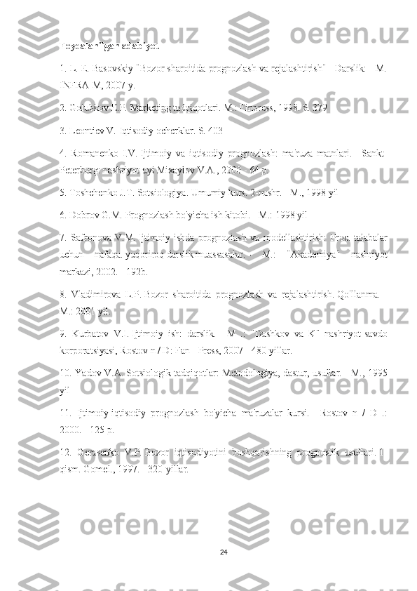 Foydalanilgan adabiyot
1. L. E. Basovskiy "Bozor sharoitida prognozlash va rejalashtirish" - Darslik: - M.
INFRA-M, 2007 y.
2. Golubkov E.P.   Marketing tadqiqotlari.   M.: Finpress, 1998. S. 379
3. Leontiev V. Iqtisodiy ocherklar.   S. 403
4.   Romanenko   I.V.   Ijtimoiy   va   iqtisodiy   prognozlash:   ma'ruza   matnlari.   -   Sankt-
Peterburg: nashriyot uyi Mixaylov V.A., 2000 - 64 p.
5. Toshchenko J.T.   Sotsiologiya.   Umumiy kurs.   2-nashr.   - M., 1998 yil
6. Dobrov G.M.   Prognozlash bo'yicha ish kitobi.   - M.: 1998 yil
7.   Safronova   V.M.   Ijtimoiy   ishda   prognozlash   va   modellashtirish:   Proc.   talabalar
uchun   nafaqa.   yuqoriroq   darslik   muassasalar.   -   M.:   "Akademiya"   nashriyot
markazi, 2002. - 192b.
8.   Vladimirova   L.P.   Bozor   sharoitida   prognozlash   va   rejalashtirish.   Qo'llanma.   –
M.: 2001 yil.
9.   Kurbatov   V.I.   Ijtimoiy   ish:   darslik.   -   M   .:   "Dashkov   va   K"   nashriyot-savdo
korporatsiyasi, Rostov n / D: Fan - Press, 2007 - 480-yillar.
10. Yadov V.A.   Sotsiologik tadqiqotlar: Metodologiya, dastur, usullar.   - M., 1995
yil
11.   Ijtimoiy-iqtisodiy   prognozlash   bo'yicha   ma'ruzalar   kursi.   -   Rostov   n   /   D   .:
2000. - 125 p.
12.   Gerasenko   V.P.   Bozor   iqtisodiyotini   boshqarishning   prognostik   usullari.   1-
qism.   Gomel., 1997. - 320-yillar.
24 