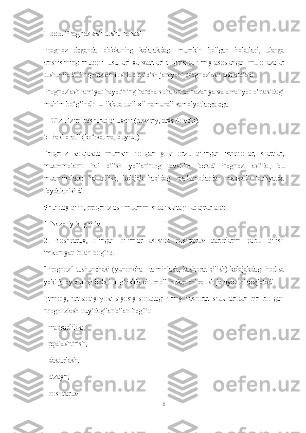 1-bob. Prognozlash tushunchasi
Prognoz   deganda   ob'ektning   kelajakdagi   mumkin   bo'lgan   holatlari,   ularga
erishishning   muqobil   usullari   va  vaqtlari   to'g'risida   ilmiy   asoslangan   mulohazalar
tushuniladi.   Prognozlarni ishlab chiqish jarayoni prognozlash deb ataladi.
Prognozlash jamiyat hayotining barcha sohalarida nazariya va amaliyot o‘rtasidagi
muhim bo‘g‘indir.   U ikkita turli xil namunali samolyotlarga ega:
1. O‘z-o‘zini bashorat qiluvchi (tasviriy, tavsiflovchi).
2. Bashoratli (ko‘rsatma, buyruq).
Prognoz   kelajakda   mumkin   bo'lgan   yoki   orzu   qilingan   istiqbollar,   shartlar,
muammolarni   hal   qilish   yo'llarining   tavsifini   beradi.   Prognoz,   aslida,   bu
muammolarni   hal   qilish,   kelajak   haqidagi   ma'lumotlardan   maqsadli   faoliyatda
foydalanishdir.
Shunday qilib, prognozlash muammosida ikkita jihat ajratiladi:
1. Nazariy-kognitiv.
2.   Boshqaruv,   olingan   bilimlar   asosida   boshqaruv   qarorlarini   qabul   qilish
imkoniyati bilan bog'liq.
"Prognoz" tushunchasi (yunoncha - ta'minlash, bashorat qilish) kelajakdagi hodisa
yoki jarayonning holati to'g'risida ehtimolli hukm chiqarish jarayonini anglatadi.
Ijtimoiy,   iqtisodiy   yoki   siyosiy   sohadagi   ilmiy   bashorat   shakllaridan   biri   bo'lgan
prognozlash quyidagilar bilan bog'liq:
• maqsadlilik;
• rejalashtirish;
• dasturlash;
• dizayn;
• boshqaruv.
3 