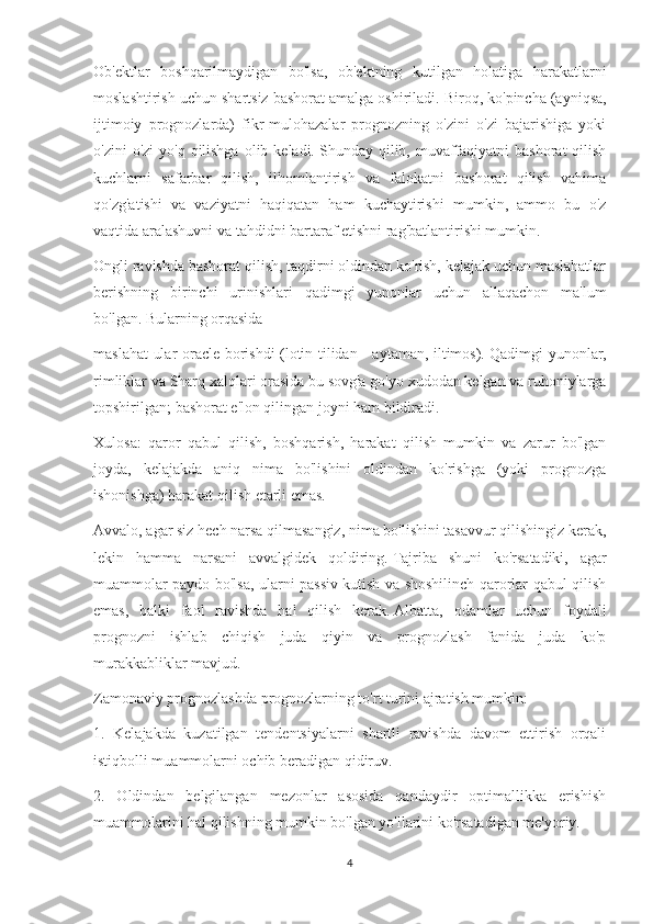 Ob'ektlar   boshqarilmaydigan   bo'lsa,   ob'ektning   kutilgan   holatiga   harakatlarni
moslashtirish uchun shartsiz bashorat amalga oshiriladi.   Biroq, ko'pincha (ayniqsa,
ijtimoiy   prognozlarda)   fikr-mulohazalar   prognozning   o'zini   o'zi   bajarishiga   yoki
o'zini  o'zi  yo'q  qilishga  olib keladi.   Shunday qilib, muvaffaqiyatni  bashorat  qilish
kuchlarni   safarbar   qilish,   ilhomlantirish   va   falokatni   bashorat   qilish   vahima
qo'zg'atishi   va   vaziyatni   haqiqatan   ham   kuchaytirishi   mumkin,   ammo   bu   o'z
vaqtida aralashuvni va tahdidni bartaraf etishni rag'batlantirishi mumkin.
Ongli ravishda bashorat qilish, taqdirni oldindan ko'rish, kelajak uchun maslahatlar
berishning   birinchi   urinishlari   qadimgi   yunonlar   uchun   allaqachon   ma'lum
bo'lgan.   Bularning orqasida
maslahat ular oracle borishdi (lotin tilidan - aytaman, iltimos).   Qadimgi yunonlar,
rimliklar va Sharq xalqlari orasida bu sovg'a go'yo xudodan kelgan va ruhoniylarga
topshirilgan;   bashorat e'lon qilingan joyni ham bildiradi.
Xulosa:   qaror   qabul   qilish,   boshqarish,   harakat   qilish   mumkin   va   zarur   bo'lgan
joyda,   kelajakda   aniq   nima   bo'lishini   oldindan   ko'rishga   (yoki   prognozga
ishonishga) harakat qilish etarli emas.
Avvalo, agar siz hech narsa qilmasangiz, nima bo'lishini tasavvur qilishingiz kerak,
lekin   hamma   narsani   avvalgidek   qoldiring.   Tajriba   shuni   ko'rsatadiki,   agar
muammolar paydo bo'lsa, ularni passiv kutish va shoshilinch qarorlar qabul qilish
emas,   balki   faol   ravishda   hal   qilish   kerak.   Albatta,   odamlar   uchun   foydali
prognozni   ishlab   chiqish   juda   qiyin   va   prognozlash   fanida   juda   ko'p
murakkabliklar mavjud.
Zamonaviy prognozlashda prognozlarning to'rt turini ajratish mumkin:
1.   Kelajakda   kuzatilgan   tendentsiyalarni   shartli   ravishda   davom   ettirish   orqali
istiqbolli muammolarni ochib beradigan qidiruv.
2.   Oldindan   belgilangan   mezonlar   asosida   qandaydir   optimallikka   erishish
muammolarini hal qilishning mumkin bo'lgan yo'llarini ko'rsatadigan me'yoriy.
4 