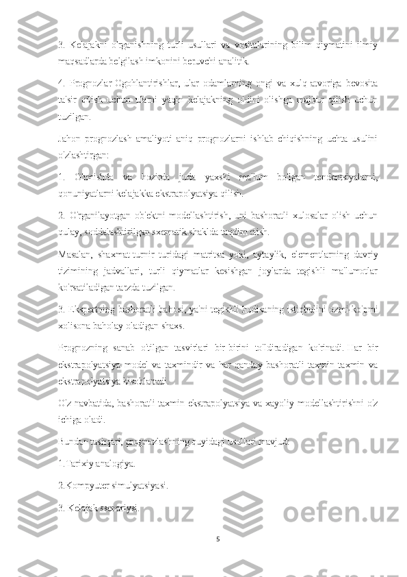 3.   Kelajakni   o'rganishning   turli   usullari   va   vositalarining   bilim   qiymatini   ilmiy
maqsadlarda belgilash imkonini beruvchi analitik.
4.   Prognozlar-Ogohlantirishlar,   ular   odamlarning   ongi   va   xulq-atvoriga   bevosita
ta'sir   qilish   uchun   ularni   yaqin   kelajakning   oldini   olishga   majbur   qilish   uchun
tuzilgan.
Jahon   prognozlash   amaliyoti   aniq   prognozlarni   ishlab   chiqishning   uchta   usulini
o'zlashtirgan:
1.   O'tmishda   va   hozirda   juda   yaxshi   ma'lum   bo'lgan   tendentsiyalarni,
qonuniyatlarni kelajakka ekstrapolyatsiya qilish.
2.   O'rganilayotgan   ob'ektni   modellashtirish,   uni   bashoratli   xulosalar   olish   uchun
qulay, soddalashtirilgan sxematik shaklda taqdim etish.
Masalan,   shaxmat-turnir   turidagi   matritsa   yoki,   aytaylik,   elementlarning   davriy
tizimining   jadvallari,   turli   qiymatlar   kesishgan   joylarda   tegishli   ma'lumotlar
ko'rsatiladigan tarzda tuzilgan.
3. Ekspertning bashoratli bahosi, ya'ni tegishli hodisaning istiqbolini ozmi-ko'pmi
xolisona baholay oladigan shaxs.
Prognozning   sanab   o'tilgan   tasvirlari   bir-birini   to'ldiradigan   ko'rinadi.   Har   bir
ekstrapolyatsiya   model   va   taxmindir   va   har   qanday   bashoratli   taxmin   taxmin   va
ekstrapolyatsiya hisoblanadi.
O'z navbatida, bashoratli taxmin ekstrapolyatsiya va xayoliy modellashtirishni o'z
ichiga oladi.
Bundan tashqari, prognozlashning quyidagi usullari mavjud:
1.Tarixiy analogiya.
2.Kompyuter simulyatsiyasi.
3. Kelajak ssenariysi.
5 