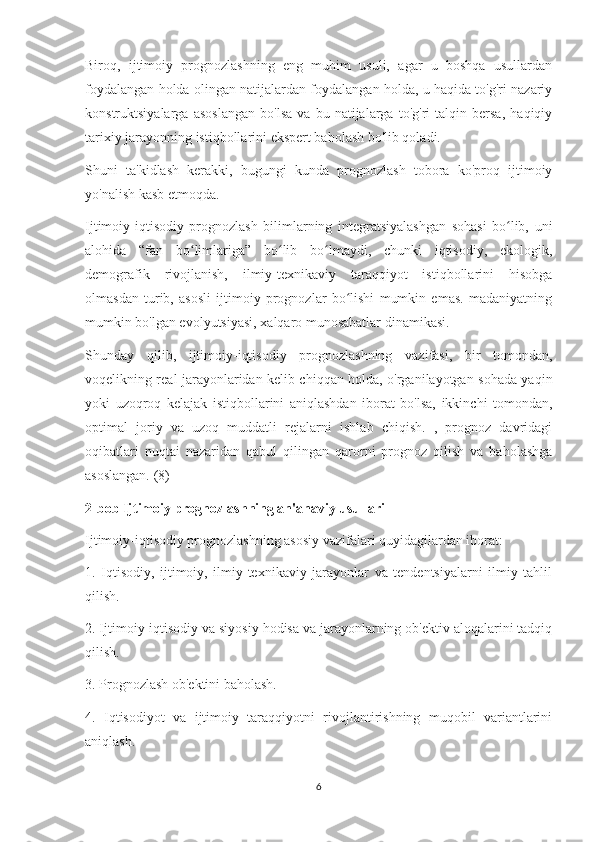 Biroq,   ijtimoiy   prognozlashning   eng   muhim   usuli,   agar   u   boshqa   usullardan
foydalangan holda olingan natijalardan foydalangan holda, u haqida to'g'ri nazariy
konstruktsiyalarga   asoslangan   bo'lsa   va   bu   natijalarga   to'g'ri   talqin   bersa,   haqiqiy
tarixiy jarayonning istiqbollarini ekspert baholash bo'lib qoladi.
Shuni   ta'kidlash   kerakki,   bugungi   kunda   prognozlash   tobora   ko'proq   ijtimoiy
yo'nalish kasb etmoqda.
Ijtimoiy-iqtisodiy   prognozlash   bilimlarning   integratsiyalashgan   sohasi   bo lib,   uniʻ
alohida   “fan   bo limlariga”   bo lib   bo lmaydi,   chunki   iqtisodiy,   ekologik,	
ʻ ʻ ʻ
demografik   rivojlanish,   ilmiy-texnikaviy   taraqqiyot   istiqbollarini   hisobga
olmasdan   turib,   asosli   ijtimoiy   prognozlar   bo lishi   mumkin   emas.   madaniyatning	
ʻ
mumkin bo'lgan evolyutsiyasi, xalqaro munosabatlar dinamikasi.
Shunday   qilib,   ijtimoiy-iqtisodiy   prognozlashning   vazifasi,   bir   tomondan,
voqelikning real jarayonlaridan kelib chiqqan holda, o'rganilayotgan sohada yaqin
yoki   uzoqroq   kelajak   istiqbollarini   aniqlashdan   iborat   bo'lsa,   ikkinchi   tomondan,
optimal   joriy   va   uzoq   muddatli   rejalarni   ishlab   chiqish.   ,   prognoz   davridagi
oqibatlari   nuqtai   nazaridan   qabul   qilingan   qarorni   prognoz   qilish   va   baholashga
asoslangan. (8)
2-bob Ijtimoiy prognozlashning an'anaviy usullari
Ijtimoiy-iqtisodiy prognozlashning asosiy vazifalari quyidagilardan iborat:
1.   Iqtisodiy,   ijtimoiy,   ilmiy-texnikaviy   jarayonlar   va   tendentsiyalarni   ilmiy   tahlil
qilish.
2. Ijtimoiy-iqtisodiy va siyosiy hodisa va jarayonlarning ob'ektiv aloqalarini tadqiq
qilish.
3. Prognozlash ob'ektini baholash.
4.   Iqtisodiyot   va   ijtimoiy   taraqqiyotni   rivojlantirishning   muqobil   variantlarini
aniqlash.
6 