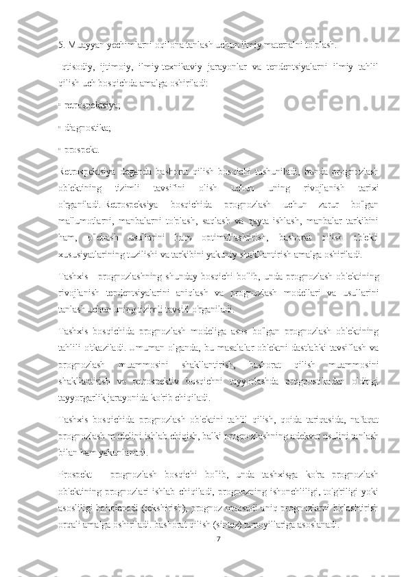 5. Muayyan yechimlarni oqilona tanlash uchun ilmiy materialni to'plash.
Iqtisodiy,   ijtimoiy,   ilmiy-texnikaviy   jarayonlar   va   tendentsiyalarni   ilmiy   tahlil
qilish uch bosqichda amalga oshiriladi:
• retrospektsiya;
• diagnostika;
• prospekt.
Retrospektsiya   deganda   bashorat   qilish   bosqichi   tushuniladi,   bunda   prognozlash
ob'ektining   tizimli   tavsifini   olish   uchun   uning   rivojlanish   tarixi
o'rganiladi.   Retrospeksiya   bosqichida   prognozlash   uchun   zarur   bo'lgan
ma'lumotlarni,   manbalarni   to'plash,   saqlash   va   qayta   ishlash,   manbalar   tarkibini
ham,   o'lchash   usullarini   ham   optimallashtirish,   bashorat   qilish   ob'ekti
xususiyatlarining tuzilishi va tarkibini yakuniy shakllantirish amalga oshiriladi.
Tashxis  -  prognozlashning shunday  bosqichi  bo'lib, unda  prognozlash  ob'ektining
rivojlanish   tendentsiyalarini   aniqlash   va   prognozlash   modellari   va   usullarini
tanlash uchun uning tizimli tavsifi o'rganiladi.
Tashxis   bosqichida   prognozlash   modeliga   asos   bo'lgan   prognozlash   ob'ektining
tahlili   o'tkaziladi.   Umuman   olganda,   bu   masalalar   ob'ektni   dastlabki   tavsiflash   va
prognozlash   muammosini   shakllantirish,   bashorat   qilish   muammosini
shakllantirish   va   retrospektiv   bosqichni   tayyorlashda   prognostikadan   oldingi
tayyorgarlik jarayonida ko'rib chiqiladi.
Tashxis   bosqichida   prognozlash   ob'ektini   tahlil   qilish,   qoida   tariqasida,   nafaqat
prognozlash modelini ishlab chiqish, balki prognozlashning adekvat usulini tanlash
bilan ham yakunlanadi.
Prospekt   -   prognozlash   bosqichi   bo'lib,   unda   tashxisga   ko'ra   prognozlash
ob'ektining  prognozlari   ishlab   chiqiladi,   prognozning   ishonchliligi,   to'g'riligi   yoki
asosliligi  baholanadi (tekshirish), prognoz maqsadi  aniq prognozlarni birlashtirish
orqali amalga oshiriladi. bashorat qilish (sintez) tamoyillariga asoslanadi.
7 