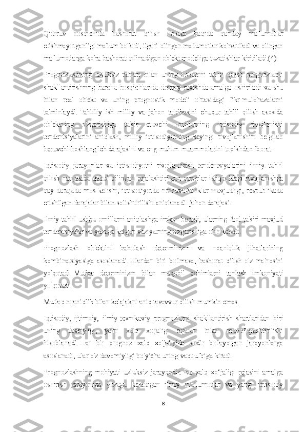 Qidiruv   bosqichida   bashorat   qilish   ob'ekti   haqida   qanday   ma'lumotlar
etishmayotganligi ma'lum bo'ladi, ilgari olingan ma'lumotlar ko'rsatiladi va olingan
ma'lumotlarga ko'ra bashorat qilinadigan ob'ekt modeliga tuzatishlar kiritiladi.(4)
Prognozlashning   uzluksiz   tabiati   bilan   uning   ob'ektini   tahlil   qilish   prognozlarni
shakllantirishning   barcha   bosqichlarida   doimiy   ravishda   amalga   oshiriladi   va   shu
bilan   real   ob'ekt   va   uning   prognostik   modeli   o'rtasidagi   fikr-mulohazalarni
ta'minlaydi.   Tahliliy   ish   milliy   va   jahon   tajribasini   chuqur   tahlil   qilish   asosida
ob'ektning   o'zgarishiga   ta'sir   etuvchi   omillarning   iqtisodiy   rivojlanishi
tendentsiyalarini   aniqlash,   milliy   iqtisodiyotning   keyingi   rivojlanishini   belgilab
beruvchi boshlang'ich darajasini va eng muhim muammolarini topishdan iborat.
Iqtisodiy   jarayonlar   va   iqtisodiyotni   rivojlantirish   tendentsiyalarini   ilmiy   tahlil
qilish   natijasida   qabul   qilingan   rejalashtirilgan   qarorlar   istiqboldagi   rivojlanishga
qay   darajada   mos   kelishi,   iqtisodiyotda   nomuvofiqliklar   mavjudligi,   respublikada
erishilgan darajalar bilan solishtirilishi aniqlanadi. jahon darajasi.
Ilmiy tahlil  ushbu omillarni  aniqlashga imkon beradi, ularning faol ta'siri  mavjud
tendentsiyalar va yuzaga kelgan vaziyatning o'zgarishiga olib keladi.
Prognozlash   ob'ektini   baholash   determinizm   va   noaniqlik   jihatlarining
kombinatsiyasiga   asoslanadi.   Ulardan   biri   bo'lmasa,   bashorat   qilish   o'z   ma'nosini
yo'qotadi.   Mutlaq   determinizm   bilan   muqobil   echimlarni   tanlash   imkoniyati
yo'qoladi.
Mutlaq noaniqlik bilan kelajakni aniq tasavvur qilish mumkin emas.
Iqtisodiy,   ijtimoiy,   ilmiy-texnikaviy   prognozlarni   shakllantirish   shartlaridan   biri
uning   davriyligi,   ya'ni   xalq   xo'jaligi   rejalari   bilan   muvofiqlashtirilishi
hisoblanadi.   Har   bir   prognoz   xalq   xo'jaligida   sodir   bo'layotgan   jarayonlarga
asoslanadi, ular o'z davomiyligi bo'yicha uning vaqt ufqiga kiradi.
Prognozlashning   mohiyati   uzluksiz   jarayondir.   Bu   xalq   xo‘jaligi   rejasini   amalga
oshirish   jarayonida   yuzaga   keladigan   ilmiy   ma’lumotlar   va   yangi   iqtisodiy
8 