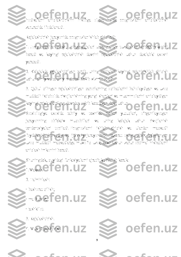 hodisalarni   aniqlashtirishni   hisobga   olgan   holda   prognozlarni   aniqlashtirish
zaruratida ifodalanadi.
Rejalashtirish jarayonida prognozlar ishlab chiqiladi:
1. Joriy rejani  aniqlash, uning natijalari unga ma'lum  tuzatishlar  kiritish imkonini
beradi   va   keyingi   rejalashtirish   davrini   rejalashtirish   uchun   dastlabki   asosni
yaratadi.
2.   Kelajakda   rejalashtirilgan   tartib,   uning   natijalari   keyingi   rejani   ishlab   chiqish
uchun ilmiy va tahliliy material bo'lib xizmat qiladi.
3.   Qabul   qilingan   rejalashtirilgan   qarorlarning   oqibatlarini   baholaydigan   va   uzoq
muddatli istiqbolda rivojlanishning yangi shartlari va muammolarini aniqlaydigan
keyingi rejalashtirilgan davrdan oshib ketadigan davr uchun.
Sotsiologiya   asosida   tabiiy   va   texnika   fanlari   yutuqlari,   o‘rganilayotgan
jarayonning   ob’ektiv   muqobillari   va   uning   kelajak   uchun   rivojlanish
tendentsiyalari   topiladi.   Prognozlarni   ishlab   chiqish   va   ulardan   maqsadli
foydalanish   iqtisodiy   va   ijtimoiy   jarayonlarni   nazorat   ostiga   olish,   belgilangan
uzoq   muddatli   maqsadlarga   muvofiq   uzoq   davr   uchun   zarur   optimal   nisbatlarni
aniqlash imkonini beradi.
Shuningdek, quyidagi funktsiyalarni ajratib ko'rsatish kerak:
1.Maxsus.
2. Ta'minlash:
• bashorat qilish;
• ma `lumot;
• tashkilot.
3. Rejalashtirish.
4. Muvofiqlashtirish.
9 