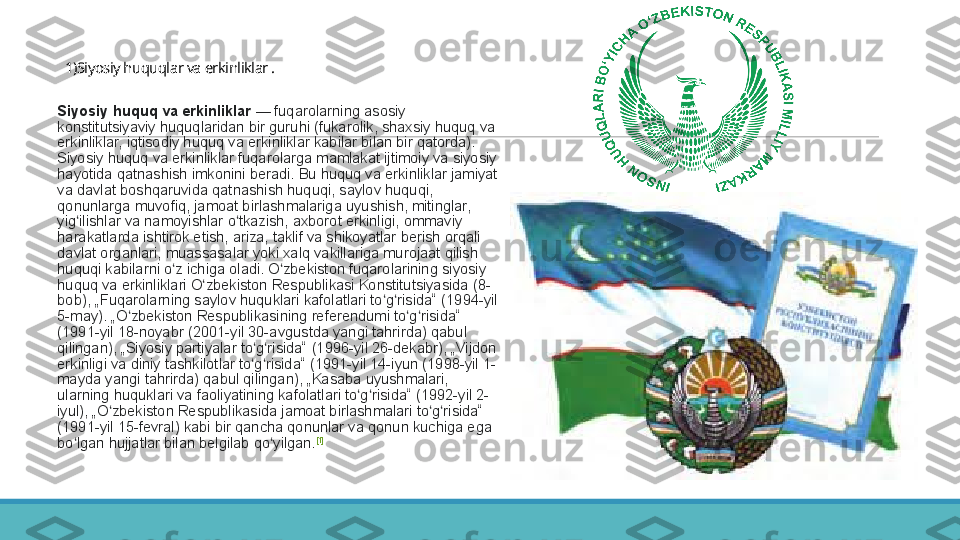 1)Siyosiy huquqlar va erkinliklar .
 
Siyosiy huquq va erkinliklar  — fuqarolarning	 asosiy	 
konstitutsiyaviy	
 huquqlaridan	 bir	 guruhi	 (fukarolik,	 shaxsiy	 huquq	 va	 
erkinliklar,	
 iqtisodiy	 huquq	 va	 erkinliklar	 kabilar	 bilan	 bir	 qatorda).	 
Siyosiy	
 huquq	 va	 erkinliklar	 fuqarolarga	 mamlakat	 ijtimoiy	 va	 siyosiy	 
hayotida	
 qatnashish	 imkonini	 beradi.	 Bu	 huquq	 va	 erkinliklar	 jamiyat	 
va	
 davlat	 boshqaruvida	 qatnashish	 huquqi,	 saylov	 huquqi,	 
qonunlarga	
 muvofiq,	 jamoat	 birlashmalariga	 uyushish,	 mitinglar,	 
yig ilishlar	
 va	 namoyishlar	 o tkazish,	 axborot	 erkinligi,	 ommaviy	 	ʻ ʻ
harakatlarda	
 ishtirok	 etish,	 ariza,	 taklif	 va	 shikoyatlar	 berish	 orqali	 
davlat	
 organlari,	 muassasalar	 yoki	 xalq	 vakillariga	 murojaat	 qilish	 
huquqi	
 kabilarni	 o z	 ichiga	 oladi.	 O zbekiston	 fuqarolarining	 siyosiy	 	ʻ ʻ
huquq	
 va	 erkinliklari	 O zbekiston	 Respublikasi	 Konstitutsiyasida	 (8-	ʻ
bob),	
 „Fuqarolarning	 saylov	 huquklari	 kafolatlari	 to g risida“	 (1994-yil	 	ʻ ʻ
5-may).	
 „O zbekiston	 Respublikasining	 referendumi	 to g risida“	 	ʻ ʻ ʻ
(1991-yil	
 18-noyabr	 (2001-yil	 30-avgustda	 yangi	 tahrirda)	 qabul	 
qilingan),	
 „Siyosiy	 partiyalar	 to g risida“	 (1996-yil	 26-dekabr),	 „Vijdon	 	ʻ ʻ
erkinligi	
 va	 diniy	 tashkilotlar	 to g risida“	 (1991-yil	 14-iyun	 (1998-yil	 1-	ʻ ʻ
mayda	
 yangi	 tahrirda)	 qabul	 qilingan),	 „Kasaba	 uyushmalari,	 
ularning	
 huquklari	 va	 faoliyatining	 kafolatlari	 to g risida“	 (1992-yil	 2-	ʻ ʻ
iyul),	
 „O zbekiston	 Respublikasida	 jamoat	 birlashmalari	 to g risida“	 	ʻ ʻ ʻ
(1991-yil
 15-fevral)	 kabi	 bir	 qancha	 qonunlar	 va	 qonun	 kuchiga	 ega	 
bo lgan	
 hujjatlar	 bilan	 belgilab	 qo yilgan.	ʻ ʻ [1] 