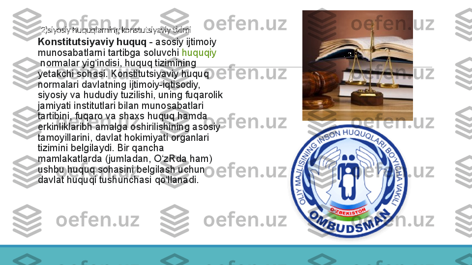 2)siyosiy huquqlarning konstutsiyaviy tizimi
 
Konstitutsiyaviy huquq  - asosiy	 ijtimoiy	 
munosabatlarni	
 tartibga	 soluvchi  huquqiy
 normalar	
 yig indisi,	 huquq	 tizimining	 	ʻ
yetakchi	
 sohasi.	 Konstitutsiyaviy	 huquq	 
normalari	
 davlatning	 ijtimoiy-iqtisodiy,	 
siyosiy	
 va	 hududiy	 tuzilishi,	 uning	 fuqarolik	 
jamiyati	
 institutlari	 bilan	 munosabatlari	 
tartibini,	
 fuqaro	 va	 shaxs	 huquq	 hamda	 
erkinliklaribh	
 amalga	 oshirilishining	 asosiy	 
tamoyillarini,	
 davlat	 hokimiyati	 organlari	 
tizimini	
 belgilaydi.	 Bir	 qancha	 
mamlakatlarda	
 (jumladan,	 O zRda	 ham)	 	ʻ
ushbu	
 huquq	 sohasini	 belgilash	 uchun	 
davlat	
 huquqi	 tushunchasi	 qo llanadi.	ʻ 