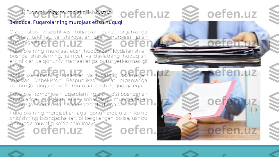 4) fuqorolarning muroajat qilish huquqi.
 
3-modda. Fuqarolarning m urojaat  et ish huquqi
 
O‘zbekiston  Respublikasi  fuqarolari  davlat  organlariga 
arizalar,  takliflar  va  shikoyatlar  bilan  murojaat  etish 
huquqiga ega.
 
Fuqarolarning  murojaat  etish  huquqidan  foydalanishlari 
boshqa  shaxslarning,  jamiyat  va  davlatning  huquqlari, 
erkinliklari va qonuniy manfaatlariga putur yetkazmasligi 
kerak.
 
Xorijiy  davlatlarning  fuqarolari  va  fuqaroligi  bo‘lmagan 
shaxslar  O‘zbekiston  Respublikasi  davlat  organlariga 
ushbu Qonunga muvofiq murojaat etish huquqiga ega.
 
Fuqarolar  tomonidan  fuqarolarning  o‘zini  o‘zi  boshqarish 
organlariga  murojaat  etish  sohasidagi  munosabatlar 
ushbu Qonunda belgilangan tarzda tartibga solinadi.
 
Fuqarolarning murojaatlari, agar qonunlarda ularni ko‘ rib 
chiqishning  boshqacha  tartibi  belgilangan  bo‘lsa,  ushbu 
Qonunga muvofiq ko‘ rib chiqilmaydi. 