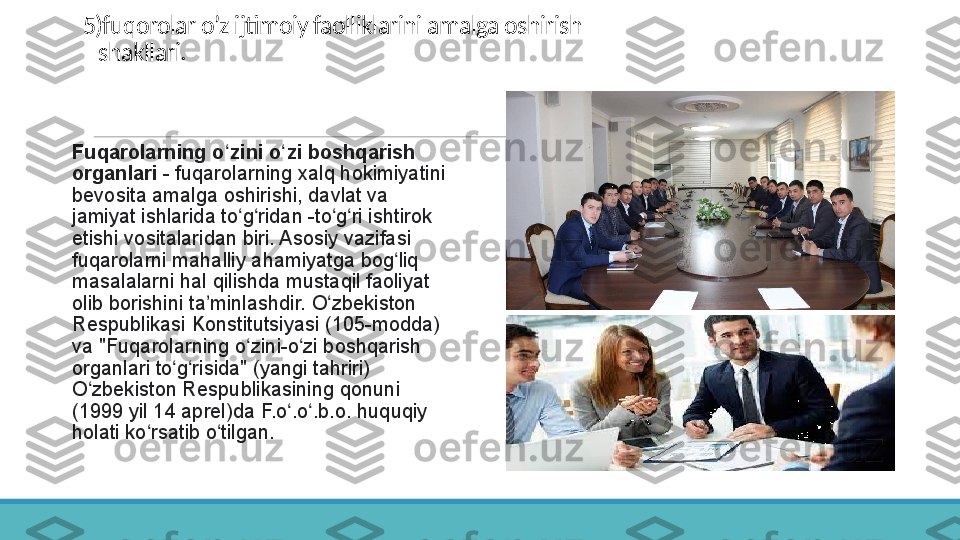 5)fuqorolar o’z ijtimoiy faolliklarini amalga oshirish
   shakllari.
 
Fuqarolarning o zini o zi boshqarish ʻ ʻ
organlari  -	
 fuqarolarning	 xalq	 hokimiyatini	 
bevosita	
 amalga	 oshirishi,	 davlat	 va	 
jamiyat	
 ishlarida	 to g ridan	 -to g ri	 ishtirok	 	ʻ ʻ ʻ ʻ
etishi	
 vositalaridan	 biri.	 Asosiy	 vazifasi	 
fuqarolarni	
 mahalliy	 ahamiyatga	 bog liq	 	ʻ
masalalarni	
 hal	 qilishda	 mustaqil	 faoliyat	 
olib	
 borishini	 ta minlashdir.	 O zbekiston	 	ʼ ʻ
Respublikasi	
 Konstitutsiyasi	 (105-modda)	 
va	
 "Fuqarolarning	 o zini-o zi	 boshqarish	 	ʻ ʻ
organlari	
 to g risida"	 (yangi	 tahriri)	 	ʻ ʻ
O zbekiston
 Respublikasining	 qonuni	 	ʻ
(1999	
 yil	 14	 aprel)da	 F.o .o .b.o.	 huquqiy	 	ʻ ʻ
holati	
 ko rsatib	 o tilgan. 	ʻ ʻ 