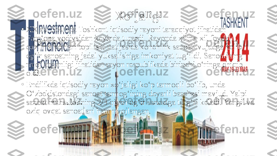 Xo‘jaligi
•
XX asr boshida Toshkent iqtisodiy rayoni taraqqiyot jihatidan 
Farg‘ona vodiysidan keyinda turardi. Rayonda xilma-xil foydali 
qazilma konlari topilishi natijasida konchilik sanoati vujudga kelib, 
og‘ir sanoatning jadal yuksalishiga imkoniyat tug‘ildi. Sanoatining 
rivojlanganligi jihatidan rayon respublikada birinchi o‘ringa chiqib 
oldi.
•
Endilikda iqtisodiy rayon xo‘jaligi ko‘p tarmoqli bo‘lib, unda 
O‘zbekistondagi sanoat tarmog‘ining deyarli barchasi mavjud. Yalpi 
sanoat mahsulotining 2/3 qismi og‘ir sanoatga to‘g‘ri keladi. Yengil va 
oziq-ovqat sanoatlari ham rivojlangan. 