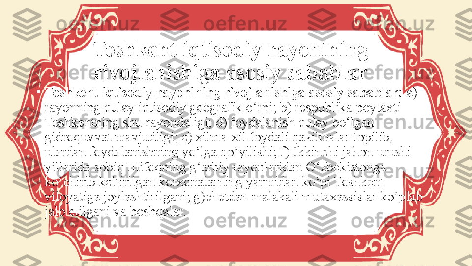 Toshkent iqtisodiy rayonining 
rivojlanishiga asosiy sabablar
•
Toshkent iqtisodiy rayonining rivojlanishiga asosiy sabablar:  a) 
rayonning qulay iqtisodiy geografik o‘rni; b) respublika poytaxti 
Toshkentning shu rayondaligi; d) foydalanish qulay bo‘lgan 
gidroquvvat mavjudligi; e) xilma-xil foydali qazilmalar topilib, 
ulardan foydalanishning yo‘lga qo‘yilishi; f) Ikkinchi jahon urushi 
yillarida sobiq Ittifoqning g‘arbiy rayonlaridan O‘zbekistonga 
ko‘chirib keltirilgan korxonalarning yarmidan ko‘pi Toshkent 
viloyatiga joylashtirilgani; g)chetdan malakali mutaxassislar ko‘plab 
jalb etilgani va boshqalar. 