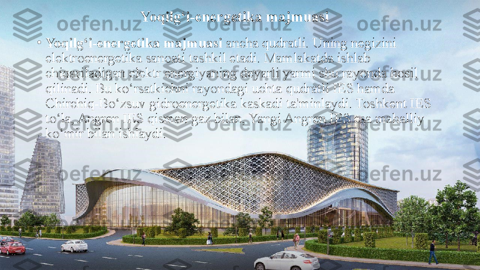 Yoqilg‘i-energetika majmuasi
•
Yoqilg‘i-energetika majmuasi  ancha qudratli. Uning negizini 
elektroenergetika sanoati tashkil etadi. Mamlakatda ishlab 
chiqariladigan elektr energiyaning deyarli yarmi shu rayonda hosil 
qilinadi. Bu ko‘rsatkichni rayondagi uchta qudratli IES hamda 
Chirchiq-Bo‘zsuv gidroenergetika kaskadi ta'minlaydi. Toshkent IES 
to‘la, Angren IES qisman gaz bilan, Yangi Angren IES esa mahalliy 
ko‘mir bilan ishlaydi. 