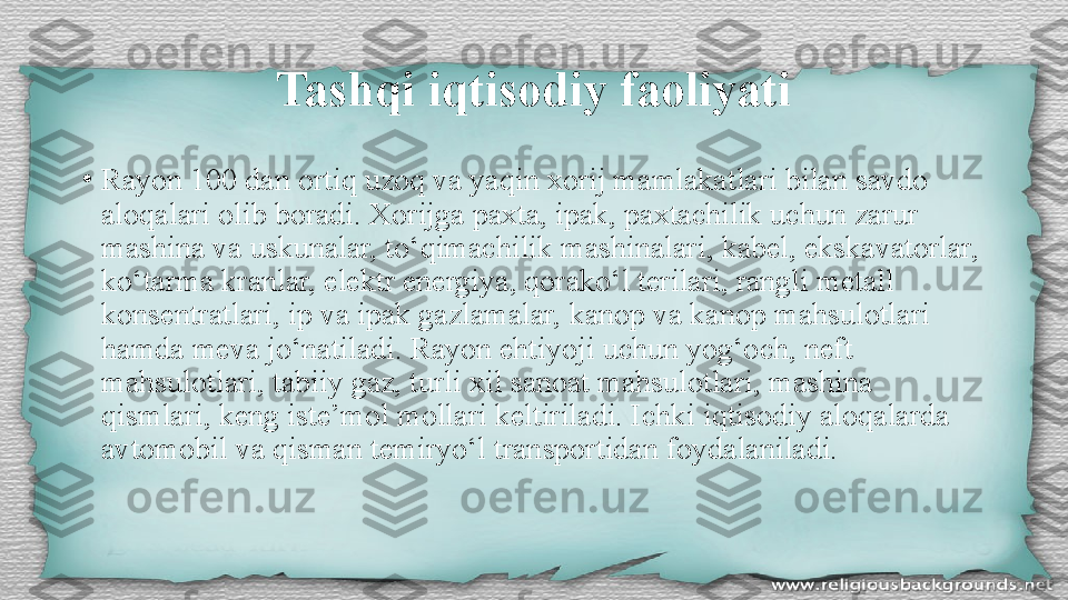 Tashqi iqtisodiy faoliyati
•
Rayon 100 dan ortiq uzoq va yaqin xorij mamlakatlari bilan savdo 
aloqalari olib boradi. Xorijga paxta, ipak, paxtachilik uchun zarur 
mashina va uskunalar, to‘qimachilik mashinalari, kabel, ekskavatorlar, 
ko‘tarma kranlar, elektr energiya, qorako‘l terilari, rangli metall 
konsentratlari, ip va ipak gazlamalar, kanop va kanop mahsulotlari 
hamda meva jo‘natiladi. Rayon ehtiyoji uchun yog‘och, neft 
mahsulotlari, tabiiy gaz, turli xil sanoat mahsulotlari, mashina 
qismlari, keng iste’mol mollari keltiriladi. Ichki iqtisodiy aloqalarda 
avtomobil va qisman temiryo‘l transportidan foydalaniladi. 