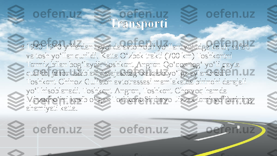 Transporti
•
1930-1940-yillardan rayonda avtomobil yo‘llari vujudga keldi, asfalt 
va tosh yo‘llar qurildi. Katta O‘zbek trakti (700 km) Toshkentni 
Termiz bilan bog‘laydi. Toshkent-Angren-Qo‘qon tog‘ yo‘li qayta 
qurilib, jahon talablari darajasidagi xalqaro yo‘lga aylantirildi. 
Toshkent-Chinoz-Guliston avtotrassasi mamlakatda birinchi darajali 
yo‘l hisoblanadi. Toshkent-Angren, Toshkent-Chorvoq hamda 
Mirzacho‘lni kesib o‘tgan Toshkent-Sirdaryo-Jizzax temiryo’llarining 
ahamiyati katta. 