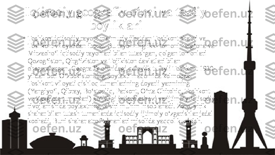 Iqtisodiy geografik o‘rni va tabiiy 
boyliklari
•
Toshkent iqtisodiy rayoni ma’muriy jihatdan Toshkent shahri va 
Toshkent viloyatidan iborat. Bu rayonning ikki tomoni Farg‘ona va 
Mirzacho‘l iqtisodiy rayonlari bilan tutashgan, qolgan tomonlari 
Qozog‘iston, Qirg‘iziston va Tojikiston davlatlari bilan 
chegaralangan. Geografik o‘rnidagi qulaylik tufayli Toshkent 1930-
yildan beri O‘zbekistonning poytaxti maqomida kelmoqda. 
Toshkent viloyati qishloq tumanlarining deyarli yarmining  
(Yangiyo‘l, Qibray, Bo‘stonliq, Parkent, O‘rta Chirchiq, Toshkent 
va Zangiota tumanlari) xo‘jaligi ixtisoslashuvi va ijtimoiy-iqtisodiy 
rivojlanishida poytaxtning ta’siri muhim hisoblanadi. Zero, yirik 
shahar bilan tutash tumanlarda iqtisodiy-ijtimoiy o‘zgarishlar jadal 
kechadi. Buni shahar atrof tumanlari misolida yaqqol kuzatish. 