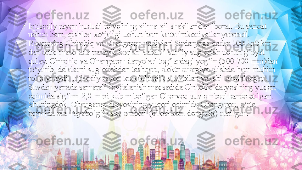 •
Iqtisodiy rayon hududi relyefning xilma-xil shakllaridan iborat. Bu sanoat 
uchun ham, qishloq xo‘jaligi uchun ham katta imkoniyatlar yaratadi. 
Rayonning Chirchiq va Ohangaron vodiylari Sirdaryoga qadar 100-150 km 
dan ortiq masofada pasayib borishi sababli sun’iy sug‘orish uchun g‘oyat 
qulay. Chirchiq va Ohangaron daryolari tog‘lardagi yog‘in (500-700 mm)dan 
to‘yinib, dalalarni sug‘orishdan tashqari, elektr energiya olishda ham muhim 
rol o‘ynaydi. Iqtisodiy rayon toza ichimlik suvi bilan yaxshi ta'minlangan. 
Suvdan yanada samarali foydalanish maqsadida Chirchiq daryosining yuqori 
oqimida sig‘imi 2,0 mlrd kub m bo‘lgan Chorvoq suv ombori barpo etilgan. 
Shuningdek, Ohangaron daryosining yuqori oqimida Ohangaron, o‘rta 
oqimida esa Tuyabo‘g‘iz suv ombori («Toshkent dengizi») qurilgan. 