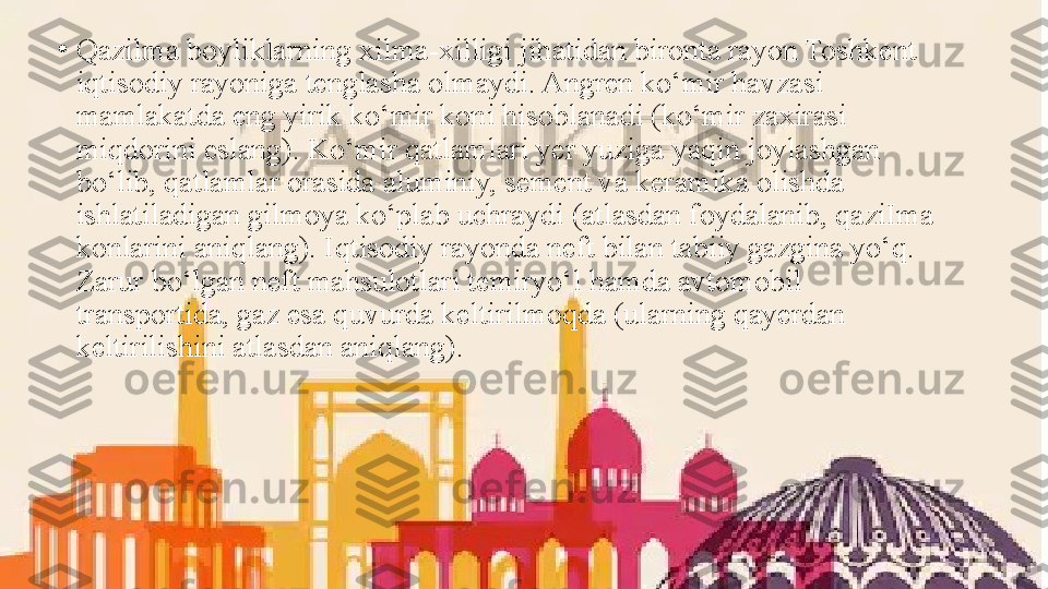 •
Qazilma boyliklarning xilma-xilligi jihatidan bironta rayon Toshkent 
iqtisodiy rayoniga tenglasha olmaydi. Angren ko‘mir havzasi 
mamlakatda eng yirik ko‘mir koni hisoblanadi (ko‘mir zaxirasi 
miqdorini eslang). Ko‘mir qatlamlari yer yuziga yaqin joylashgan 
bo‘lib, qatlamlar orasida aluminiy, sement va keramika olishda 
ishlatiladigan gilmoya ko‘plab uchraydi (atlasdan foydalanib, qaziIma 
konlarini aniqlang). Iqtisodiy rayonda neft bilan tabiiy gazgina yo‘q. 
Zarur bo‘lgan neft mahsulotlari temiryo‘l hamda avtomobil 
transportida, gaz esa quvurda keltirilmoqda (ularning qayerdan 
keltirilishini atlasdan aniqlang). 