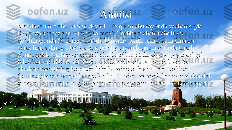 Aholisi
•
Mamlakatimiz aholisining deyarli 1/5 qismi shu rayonda yashamoqda. 
Rayonda shahar aholisining salmog‘i Toshkent shahri aholisini 
qo‘shmaganda 50 foizga boradi. Umumiy aholi sonidagi mehnatga 
yaroqlilar salmog‘i bo‘yicha iqtisodiy rayon birinchi o‘rinda turadi. 
Shuningdek, mehnatga yaroqli aholi ma’lumot darajasining yuqoriligi 
bilan ham ajralib turadi. Bular azaldan oliy o‘quv yurtlari, Fanlar 
akademiyasi, uning ko‘p sonli ilmiy tadqiqot institutlari Toshkent 
(poytaxt)da joylashgani sharofatidir. Bundan tashqari, ilm va malakatalab 
korxona va idoralarning ko‘pligi ham asosiy omillardan biri hisoblanadi.  