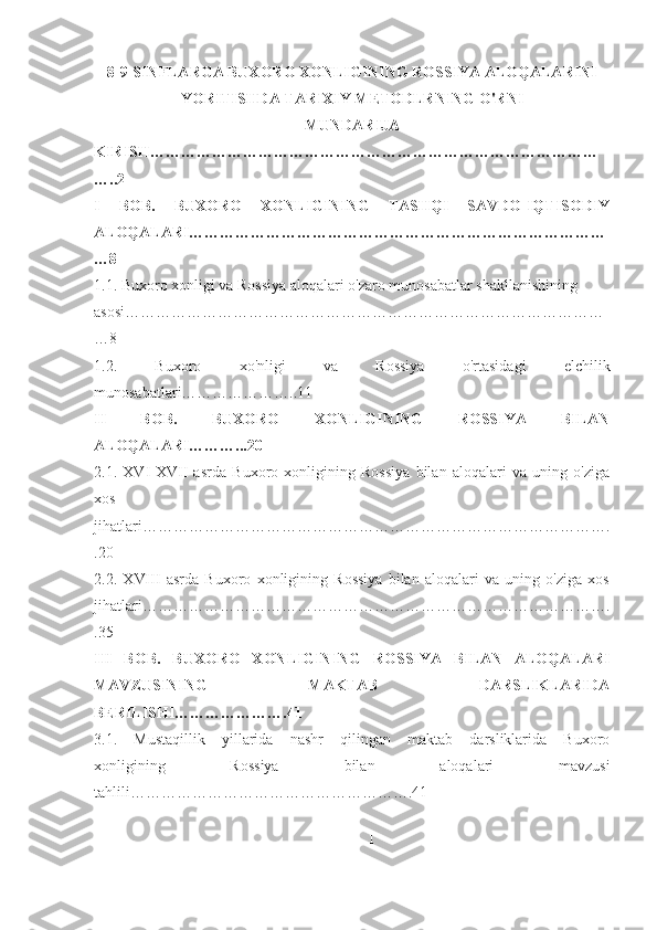 8-9-SINFLARGA BUXORO XONLIGINING ROSSIYA ALOQALARINI
YORITISHDA TARIXIY METODLRNING O'RNI
MUNDARIJA
KIRISH ……………………………………………………………………………
…..2
I   BOB.   BUXORO   XONLIGINING   TASHQI   SAVDO-IQTISODIY
ALOQALARI………………………………………………………………………
…8
1.1. Buxoro xonligi va Rossiya aloqalari o' zaro munosabatlar shakllanishining 
aso si…………………………………………………………………………………
…8
1.2.   Buxoro   xo'nligi   va   Rossiya   o'rtasidagi   elchilik
munosabatlari…………………..11
II   BOB.   BUXORO   XONLIGINING   ROSSIYA   BILAN
ALOQALARI………...20
2.1.   XVI-XVII   asrda   Buxoro   xonligining   Rossiya   bilan   aloqalari   va   uning   o'ziga
xos
jihatlari……………………………………………………………………………….
.20
2.2.   Х VIII   asrda   Buxoro   xonligining   Rossiya   bilan   aloqalari   va   uning   o'ziga   xos
jihatlari……………………………………………………………………………….
.35
III   BOB.   BUXORO   XONLIGINING   ROSSIYA   BILAN   ALOQALARI
MAVZUSINING   MAKTAB   DARSLIKLARIDA
BERILISHI………………….41
3.1.   Mustaqillik   yillarida   nashr   qilingan   maktab   darsliklarida   Buxoro
xonligining   Rossiya   bilan   aloqalari   mavzusi
tahlili……………………………………………….41
1 