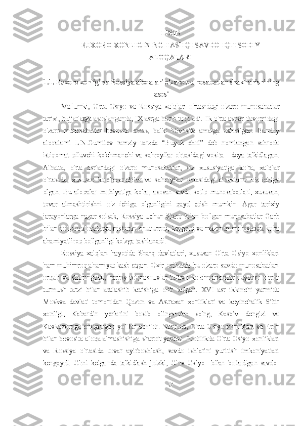 I BOB
BUXORO XONLIGINING TASHQI SAVDO-IQTISODIY
ALOQALARI
1.1. Buxoro xonligi va Rossiya aloqalari o' zaro munosabatlar shakllanishining
aso si
Ma'lumki,   O'rta   Osiyo   va   Rossiya   xalqlari   o'rtasidagi   o'zaro   munosabatlar
tarixi, hujjatlarga asoslanganda, IX asrga borib taqaladi. Ilk o'rta asrlar davomidagi
o'zaro   munosabatlar   bevosita   emas,   balki   bilvosita   amalga   oshirilgan.   Bunday
aloqalami   L.N.Gumilev   ramziy   tarzda   “Buyuk   chol”   deb   nomlangan   sahroda
istiqomat qiluvchi ko'chmanchi  va sahroyilar o'rtasidagi vosita - deya ta'kidlagan.
Albatta,   o'rta   asrlardagi   o'zaro   munosabatlar,   o'z   xususiyatiga   ko'ra,   xalqlar
o'rtasida,   xususan   ko'chmanchilar   va   sahroyilar   o'rtasidagi   aloqalarni   o'z   ichiga
olgan.   Bu   aloqalar   mohiyatiga   ko'ra,   asosan   savdo-sotiq   munosabatlari,   xususan,
tovar   almashtirishni   o'z   ichiga   olganligini   qayd   etish   mumkin.   Agar   tarixiy
jarayonlarga   nazar   solsak,   Rossiya   uchun   Sharq   bilan  bo'lgan   munosabatlar   Garb
bilan bo'lgan aloqalarga nisbatan chuqurroq, kengroq va mazmun-mohiyatiga ko'ra
ahamiyatliroq bo'lganligi ko'zga tashlanadi.
Rossiya   xalqlari   hayotida   Sharq   davlatlari,   xususan   O'rta   Osiyo   xonliklari
ham muhimroq ahamiyat kasb etgan. Oxir-oqibatda bu o'zaro savdo munosabatlari
orqali   va   shuningdek,   harbiy   to'qnashuvlar   tufavli   ko'chmanchilar   hayotini   o'troq
turmush   tarzi   bilan   aralashib   ketishiga   olib   kelgan.   XVI   asr   ikkinchi   yarmida
Moskva   davlati   tomonidan   Qozon   va   Astraxan   xonliklari   va   keyinchalik   Sibir
xonligi,   Kabardin   yerlarini   bosib   olingandan   so'ng,   Kaspiv   dengizi   va
Kavkazortiga chiqadigan  yo llar   ochildi. Natijada,  O'rta  Osiyo  xonliklari   va Eronʻ
bilan bevosita aloqa almashishiga sharoit yaratdi. Endilikda O'rta Osiyo xonliklari
va   Rossiya   o'rtasida   tovar   ayirboshlash,   savdo   ishlarini   yuritish   imkoniyatiari
kengaydi.   O'rni   kelganda   ta'kidlash   joizki,   O'rta   Osiyo     bilan   bo'ladigan   savdo-
10 