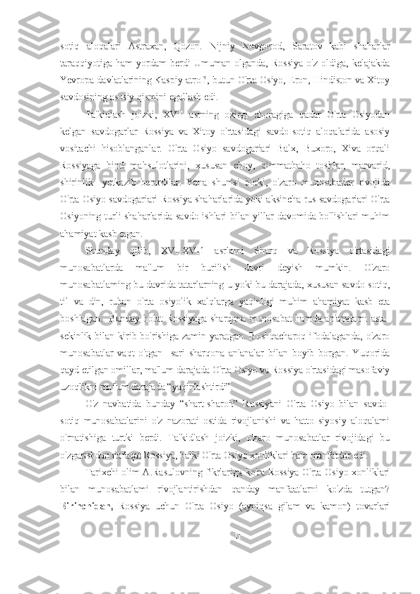 sotiq   aloqalari   Astraxan,   Qozon.   Nijniy   Novgorod,   Saratov   kabi   shaharlar
taraqqiyotiga   ham   yordam   berdi   Umuman   olganda,   Rossiya   o'z   oldiga,   kelajakda
Yevropa davlatlarining Kaspiy atrofi, butun O'rta Osiyo, Eron, Hindiston va Xitoy
savdosining asosiy qismini egallash edi. 
Ta'kidlash   joizki,   XVII   asrning   oxirgi   choragiga   qadar   O'rta   Osiyodan
kelgan   savdogarlar   Rossiya   va   Xitoy   o'rtasidagi   savdo-sotiq   aloqalarida   asosiy
vositachi   hisoblanganlar.   O'rta   Osiyo   savdogariari   Balx,   Buxoro,   Xiva   orqali
Rossiyaga   bind   mahsulotlarini,   xususan   choy,   qimmatbaho   toshlar,   marvarid,
shirinlik     yetkazib   berardilar.   Yana   shunisi   borki,   o'zaro   munosabatlar   rivojida
O'rta Osiyo savdogariari Rossiya shaharlarida yoki aksincha rus savdogariari O'rta
Osiyoning turli shaharlarida savdo ishlari bilan yillar davomida bo'lishlari muhim
ahamiyat kasb etgan.
Shunday   qilib,   XVI-XVI1   asrlami   Sharq   va   Rossiya   o'rtasidagi
munosabatlarda   ma'lum   bir   burilish   davri   deyish   mumkin.   O'zaro
munosabatlaming bu davrida tatarlarning u yoki bu darajada, xususan savdo-sotiq,
til   va   din,   ruban   o'rta   osiyolik   xalqlarga   yaqinligi   muhim   ahamiyat   kasb   eta
boshlagan.   Bunday holat Rossiyaga  sharqona munosabat  hamda an'analarni asta-
sekinlik bilan kirib bo'rishiga zamin yaratgan. Boshqacharoq  ifodalaganda, o'zaro
munosabatlar   vaqt   o'tgan     sari   sharqona   an'analar   bilan   boyib   borgan.   Yuqorida
qayd etilgan omillar, ma'lum darajada O'rta Osiyo va Rossiya o'rtasidagi masofaviy
uzoqlikni ma'lum darajada “yaqinlashtirdi”.
O'z   navbatida   bunday   “shart-sharoit”   Rossiyani   O'rta   Osiyo   bilan   savdo-
sotiq   munosabatlarini   o'z   nazorati   ostida   rivojlanishi   va   hatto   siyosiy   aloqalami
o'rnatishiga   turtki   berdi.   Ta'kidlash   joizki,   o'zaro   munosabatlar   rivojidagi   bu
o'zgarishdan nafaqat Rossiya, balki O'rta Osiyo xonliklari ham manfatdor edi. 
Tarixchi olim A.Rasulovning fikrlariga ko'ra Rossiya O'rta Osiyo xonliklari
bilan   munosabatlami   rivojlantirishdan   qanday   manfaatlarni   ko'zda   tutgan?
Birinchidan,   Rossiya   uchun   O'rta   Osiyo   (ayniqsa   gilam   va   kamon)   tovarlari
11 