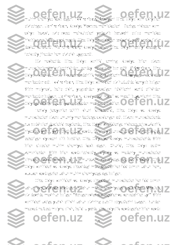 muhim   ahamiyat   kasb   etgan.   Ikkinchidan,   Rossiyani   O'rta   Osiyo   xom-ashyolari
qiziqtirgan.   Uchinchidan,   Rossiya Yevropa mamlakatlari - Garbga nisbatan xom-
ashyo   bazasi,   oziq-ovqat   mahsuiotlari   yetkazib   beruvchi   qoloq   mamlakat
hisoblangan holda, ayni paytda O'rta Osiyoga nisbatan teskarisi, ya'ni ancha ilg'or
davlat   sanalardi.   To'rtinchidan,   Rossiya   uchun   O'rta   Osiyo   harbiy   strategik,
iqtisodiy jihatdan ham qiziqish uygotardi.
O'z   navbatida   O'rta   Osiyo   xonlikl   arming   Rossiya   bilan   o'zaro
munosabatlami   rivojlantirishdan   qanday   maqsadlar   bor   edi?   Birinchidan,   O'rta
Osiyo   xonlikiari   o'z   hunannandchilik   mahsulotlarini   Rossiyaga   sotishdan
manfaatdor edi.   Ikkinchidan,   O'rta Osiyo xonlikiari o'z hududida kamyob bolgan
Sibir   mo'ynasi,   baliq   tishi,   yogochdan   yasalgan   idishlarini   xarid   qilishdan
manfaatdor bo'lgan.  Uchinchidan,  Rossiyadagi metall va metall buyumlarini O'rta
Osiyoga keltirish, qurol-yaroq olishdan manfaatdor edilar.
Tarixiy   jarayonlar   tahlili   shuni   korsatadiki,   O'rta   Osiyo   va   Rossiya
munosabatlari o'zaro umumiy manfaatlarga asoslangan edi. O'zaro munosabatlarda
rus podsholari dastlabki paytlarda, O'rta Osiyo xonliklariga nisbatan tajovuzkorlik
niyatidan yiroq, ya'ni  tinch-totuv, savdo,  iqtisodiy  munosabatlami  rivojlantirishga
qaratilgan   siyosatni   olib   bordilar.   O'rta   Osiyo   va   Rossiya   munosabatlarida   Sibir
bilan   aloqalar   muhim   ahamiyat   kasb   etgan.   Chunki,   O'rta   Osiyo   qadim
zamonlardan   Sibir   bilan   savdo-iqtisodiy,   siyosiy   va   madaniy   munosabatlar
o'rnatgan,   barqaror   savdo   yo'llari   muntazam   xususiyatga   ega   bo'lib   kelgan.   O'rta
Osiyo   xonlikiari   va   Rossiya   o'rtasidagi   munosabatlar   har   ikki   tomon   uchun   ham,
xususan savdogarlar uchun muhim ahamiyatga ega bo'lgan.
O'rta   Osiyo   xonliklari   va   Rossiya   o'rtasidagi   munosabatlar   har   ikki   tomon
uchun ham, xususan savdogarlar uchun muhim ahamiyatga ega bo'lgan. Masalan,
o'z  davrida  mashhur  bo'lgan   “Stroganovlar   savdogarlar   va  sanoatchilar   uyi”  Sibir
xonlikiari  ustiga yurish qilishi  uchun o'zining qurolli otryadlarini  tuzgan. Bundan
maqsad nafaqat mo'yna olish, balki u yerda o'rta osiyolik savdogarlar bilan savdo
12 