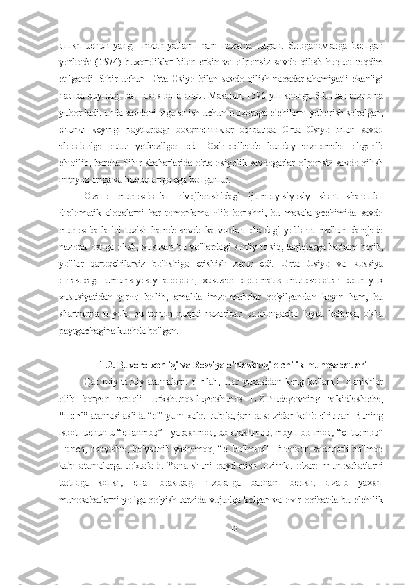 qilish   uchun   yangi   imkoniyatlami   ham   nazarda   tutgan.   Stroganovlarga   berilgan
yorliqda   (1574)   buxoroliklar   bilan   erkin   va   o'lponsiz   savdo   qilish   huquqi   taqdim
etilgandi.   Sibir   uchun   O'rta   Osiyo   bilan   savdo   qilish   naqadar   ahamiyatli   ekanligi
haqida quyidagi dalil asos bo'la oladi: Masalan, 1596-yili shohga Sibirdan arznoma
yuboriladi, unda savdoni izga solish uchun Buxoroga elchilarni yuborish so'ralgan,
chunki   keyingi   paytlardagi   bosqinchiliklar   oqibatida   O'rta   Osiyo   bilan   savdo
aloqalariga   putur   yetkazilgan   edi.   Oxir-oqibatda   bunday   arznomalar   o'rganib
chiqilib, barcha Sibir shaharlarida o'rta osiyolik savdogarlar o'lponsiz savdo qilish
imtiyozlariga va huquqlariga ega bo'lganlar.
O'zaro   munosabatlar   rivojlanishidagi   ijtimoiy-siyosiy   shart   sharoitlar
diplomatik   aloqalarni   har   tomonlama   olib   borishni,   bu   masala   yechimida   savdo
munosabatlarini tuzish hamda savdo karvonlari oldidagi yo'llarni ma'lum darajada
nazorat ostiga olish, xususan bu yo'llardagi sun'iy to'siq, taqiqlarga barham berib,
yo'llar   qaroqchilarsiz   bo'lishiga   erishish   zarur   edi.   O'rta   Osiyo   va   Rossiya
o'rtasidagi   umumsiyosiy   aloqalar,   xususan   diplomatik   munosabatlar   doimiylik
xususiyatidan   yiroq   bo'lib,   amalda   imzo-muhrlar   qo'yilgandan   keyin   ham,   bu
shartnoma   u   yoki   bu   tomon   nuqtai   nazaridan   qachongacha   foyda   keltirsa,   o'sha
paytgachagina kuchda bo'lgan.
1.2. Buxoro xonligi va Rossiya o'rtasidagi elchilik munosabatlari
Qadimiy   turkiy   atamalami   to'plab,   ular   yuzasidan   keng   ko'lamli   izlanishlar
olib   borgan   taniqli   turkshunos-lugatshunos   L.Z.Budagovning   ta'kidlashicha,
“elchi”  atamasi aslida “el” ya'ni xalq, qabila, jamoa so'zidan kelib chiqqan. Buning
isboti uchun u “ellanmoq” - yarashmoq, do'stlashmoq, moyil bo'lmoq, “el turmoq”
- tinch, osoyishta, bo'ysunib yashamoq, “el bo'lmoq” - itoatkor, sadoqatli bo'lmoq
kabi   atamalarga   to'xtaladi.   Yana   shuni   qayd   etish   lozimki,   o'zaro   munosabatlarni
tartibga   solish,   ellar   orasidagi   nizolarga   barham   berish,   o'zaro   yaxshi
munosabatlarni yo'lga qo'yish tarzida vujudga kelgan va oxir oqibatda bu elchilik
13 