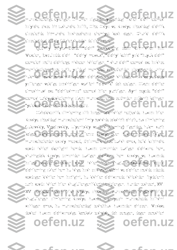 munosabatlariga   aylangan.   Umuman   olgandan   yuqoridagi   fikrlar   “elchi”   atamasi
bo'yicha   qisqa   bir   tushuncha   bo'lib,   O'rta   Osiyo   va   Rossiya   o'rtasidagi   elchilik
aloqalarida   birmuncha   boshqacharoq   ahamiyat   kasb   etgan.   Chunki   elchilik
aloqalaridagi tarixiy ildizlar shundan dalolat beradi.
Qadimiy   qolyozmalarda   “elchi”   atamasining   qator   ko'rinishlari   bor.
Masalan, favqulodda elchi - “elchiyi maxsus”, “elchiyi  kabir” yoki “buyuk elchi”
atamalari   oraliq   elchilarga   nisbatan   ishlatilgan.   “Ishur   elchi”   atamasi   esa   bo'shqa
mamlakatlarga   bora   turib,   yo'ldagi   mamlakat   sarhadlaridan   o'tayotganda   uning
hukmdori huzuriga tashrif buyurgan elchiga nisbatan ishlatilgan. Boshqa yurtlarga
yo'llangan   vakilga   topshirilgan   vazifani   “elchilik”   deb   atalgan.   O'zaro   elchilar
almashinuvi   esa   “elchilashmoq”   atamasi   bilan   yuritilgan.   Ayni   paytda   “elchi”
atamasi   turkiy   davlatlarning   o'zaro   munosabatlarida   qadimdan   qo'llanib   kelingan
“yalavoch” atamasi bilan ham bog'liq.
O'zbekistonlik   olimlaming   olib   borgan   izlanishlari   natijasida   Buxoro   bilan
Rossiya o'rtasidagi munosabatlarni ilmiy ravishda tekshirib chiqib, rus olimlarning
(Jukovskiy,   Veselovskiy,   Ulyanitskiy   va   boshqalaming)   ilgaridan   hukm   surib
kelgan   fikrlariga   qarama-qarshi   o'laroq   Rossiya   bilan   Buxoro   o'rtasida   bo'lgan
munosabatlardan   asosiy   maqsad,   diplomatik   aloqa   tuzish   emas,   balki   ko'pincha
savdo   ishlari   ekanligini   hamda   Buxoro   tomonidan   tuzilgan   elchixona   ham,
shuningdek   Rossiya   tomonidan   tuzilgan   elchixona   ham   Rossiya   va   Buxoroda
bo'lgan   vaqtlarida   asosan   savdo   ishlari   bilan   shug'ullanganliklarini,   hattoki
elchilarning o'zlari ham bu ishga bosh qo'shganliklarini va elchilar orasida odatda
savdogar   kishilar   ham   borligini,   bu   kishilar   elchixonada   ishlashdan   foydalanib
turib   savdo   ishlari   bilan   shug'ullanganliklarini   aniqlangan.   Bundan   tashqari,   XVI
XVII   asrlarda   Buxoro   bilan   Rossiya   o'rtasidagi   munosabatlami   o'rganish   bilan
shug'ullangan   olimlarning   Rossiya   Buxoro   bilan   yaqin   munosabatda   bo'lishni
xohlagan   emas,   bu   munosabatlardagi   tashabbus   Buxorodan   chiqqan.   Moskva
davlati   Buxoro   elchixonasiga   keraksiz   tashvish,   deb   qaragan,   degan   qarashlari
14 