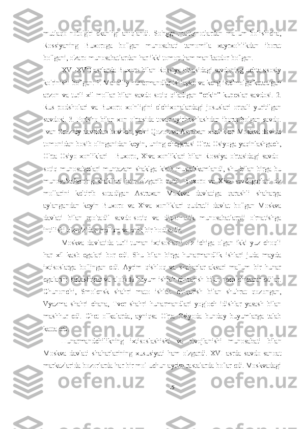 mutlaqo   noto'g'ri   ekanligi   aniqlandi.   So'nggi   ma'lumotlardan   ma'lum   bolishicha,
Rossiyaning   Buxoroga   bo'lgan   munosabati   tamomila   xayrxohlikdan   iborat
bo'lgani, o'zaro munosabatlardan har ikki tomon ham manfaatdor bo'lgan.
XVI-XVII asrlarda Buxoro bilan Rossiya o'rtasidagi savdoning uchta asosiy
ko'rinishi bo'lgan: 1. Mahalliy hunarmandlar ishlagan va keng iste'molga ketadigan
arzon   va   turli   xil   mollar   bilan   savdo-sotiq   qiladigan   “erkin”   kupeslar   savdosi.   2.
Rus   podsholari   va   Buxoro   xo'nligini   elchixonalardagi   josuslari   orqali   yuritilgan
savdosi. 3. Podsho bilan xon o'rtasida tovar ayirboshlashdan iborat bolgan savdo.
Ivan Grozniy davridan boshlab, ya'ni Qozon va Astraxan xonliklari Moskva davlati
tomonidan bosib olinganidan keyin, uning chegarasi O'rta Osiyoga yaqinlashgach,
O'rta   Osiyo   xonliklari   -   Buxoro,   Xiva   xonliklari   bilan   Rossiya   o'rtasidagi   savdo-
sotiq   munosabatlari   muntazam   shaklga   kirib   mustahkamlandi,   shu   bilan   birga   bu
munosabatlarning   shakllari   ham   o'zgarib   turdi.   Buxoro   va   Xiva   savdogarlari   o'z
mollarini   keltirib   sotadigan   Astraxan   Moskva   davlatiga   qarashli   shaharga
aylangandan   keyin   Buxoro   va   Xiva   xonliklari   qudratli   davlat   bo'lgan   Moskva
davlati   bilan   mo'tadil   savdo-sotiq   va   diplomatik   munosabatlarnii   o'rnatishga
intilishi o'z-o'zidan ma'lum va aniq bir hodisadir.
Moskva   davlatida   turli-tuman   ixtisoslarni   o'z   ichiga   olgan   ikki   yuz   choqli
har   xil   kasb   egalari   bor   edi.   Shu   bilan   birga   hunarmandlik   ishlari   juda   mayda
ixtisoslarga   bo'lingan   edi.   Ayrim   qishloq   va   shaharlar   aksari   ma'lum   bir   hunar
egalarini birlashtirar va alohida buyum ishlab chiqarish bilan nom chiqarar edilar.
Chunonchi,   Smolensk   shahri   mato   ishlab   chiqarish   bilan   shuhrat   qozongan,
Vyazma   shahri   chana,   Tver   shahri   hunarmandlari   yog'och   idishlar   yasash   bilan
mashhur   edi.   Chet   o'lkalarda,   ayniqsa   O'rta   Osiyoda   bunday   buyumlarga   talab
katta edi. 
Hunarmandchilikning   ixtisoslashishi   va   rivojlanishi   munosabati   bilan
Moskva   davlati   shaharlarining   xususiyati   ham   o'zgardi.   XVI   asrda   savdo-sanoat
markazlarida bozorlarda har bir mol uchun ayrim rastalarda bo'lar edi. Moskvadagi
15 