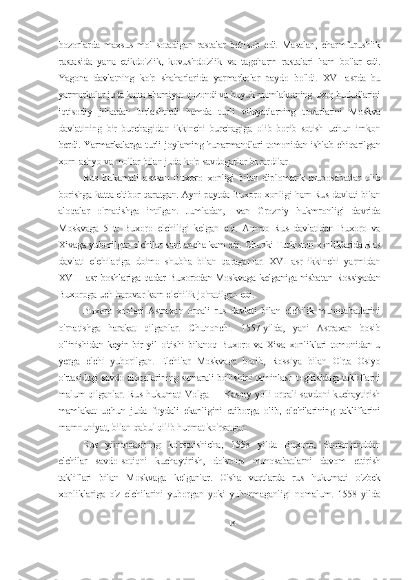 bozorlarda   maxsus   mol   sotadigan   rastalar   behisob   edi.   Masalan,   charmfurushlik
rastasida   yana   etikdo'zlik,   kovushdo'zlik   va   tagcharm   rastalari   ham   bo'lar   edi.
Yagona   davlatning   ko'p   shaharlarida   yarmarkalar   paydo   bo'ldi.   XVI   asrda   bu
yarmarkalar juda katta ahamiyat qozondi va buyuk mamlakatning uzoq hududlarini
iqtisodiy   jihatdan   birlashtirdi   hamda   turli   viloyatlarning   tovarlarini   Moskva
davlatining   bir   burchagidan   ikkinchi   burchagiga   olib   borib   sotish   uchun   imkon
berdi. Yarmarkalarga turli joylaming hunarmandlari tomonidan ishlab chiqarilgan
xom-ashyo va mollar bilan juda ko'p savdogarlar borardilar.
Rus   hukumati   asosan   Buxoro   xonligi   bilan   diplomatik   munosabatlar   olib
borishga katta e'tibor qaratgan. Ayni paytda Buxoro xonligi ham Rus davlati bilan
aloqalar   o'rnatishga   intilgan.   Jumladan,   Ivan   Grozniy   hukmronligi   davrida
Moskvaga   5   ta   Buxoro   elchiligi   kelgan   edi.   Ammo   Rus   davlatidan   Buxoro   va
Xivaga yuborilgan elchilar soni ancha kam edi. Chunki Turkiston xonliklarida Rus
davlati   elchilariga   doimo   shubha   bilan   qaraganlar.   XVI   asr   ikkinchi   yarmidan
XVIII   asr   boshlariga   qadar   Buxorodan   Moskvaga   kelganiga   nisbatan   Rossiyadan
Buxoroga uch barovar kam elchilik jo'natilgan edi.
Buxoro   xonlari   Astraxan   orqali   rus   davlati   bilan   elchilik   munosabatlarini
o'rnatishga   harakat   qilganlar.   Chunonchi.   1557-yilda,   yani   Astraxan   bosib
o'linishidan   keyin   bir   yil   o'tishi   bilanoq   Buxoro   va   Xiva   xonliklari   tomonidan   u
yerga   elchi   yuborilgan.   Elchilar   Moskvaga   borib,   Rossiya   bilan   O'rta   Osiyo
o'rtasidagi savdo aloqalarining samarali bo'lishini taminlash tog'risidagi takliflarni
malum qilganlar. Rus hukumati Volga — Kaspiy yo'li orqali savdoni kuchaytirish
mamlakat   uchun   juda   foydali   ekanligini   etiborga   olib,   elchilarining   takliflarini
mamnuniyat, bilan qabul qilib hurmat ko'rsatgan.
Rus   yilnomasining   ko'rsatishicha,   1558   yilda   Buxoro,   Samarqanddan
elchilar   savdo-sotiqni   kuchaytirish,   do'stona   munosabatlarni   davom   ettirish
takliflari   bilan   Moskvaga   kelganlar.   O'sha   vaqtlarda   rus   hukumati   o'zbek
xonliklariga   o'z   elchilarini   yuborgan   yoki   yubormaganligi   nomalum.   1558   yilda
16 